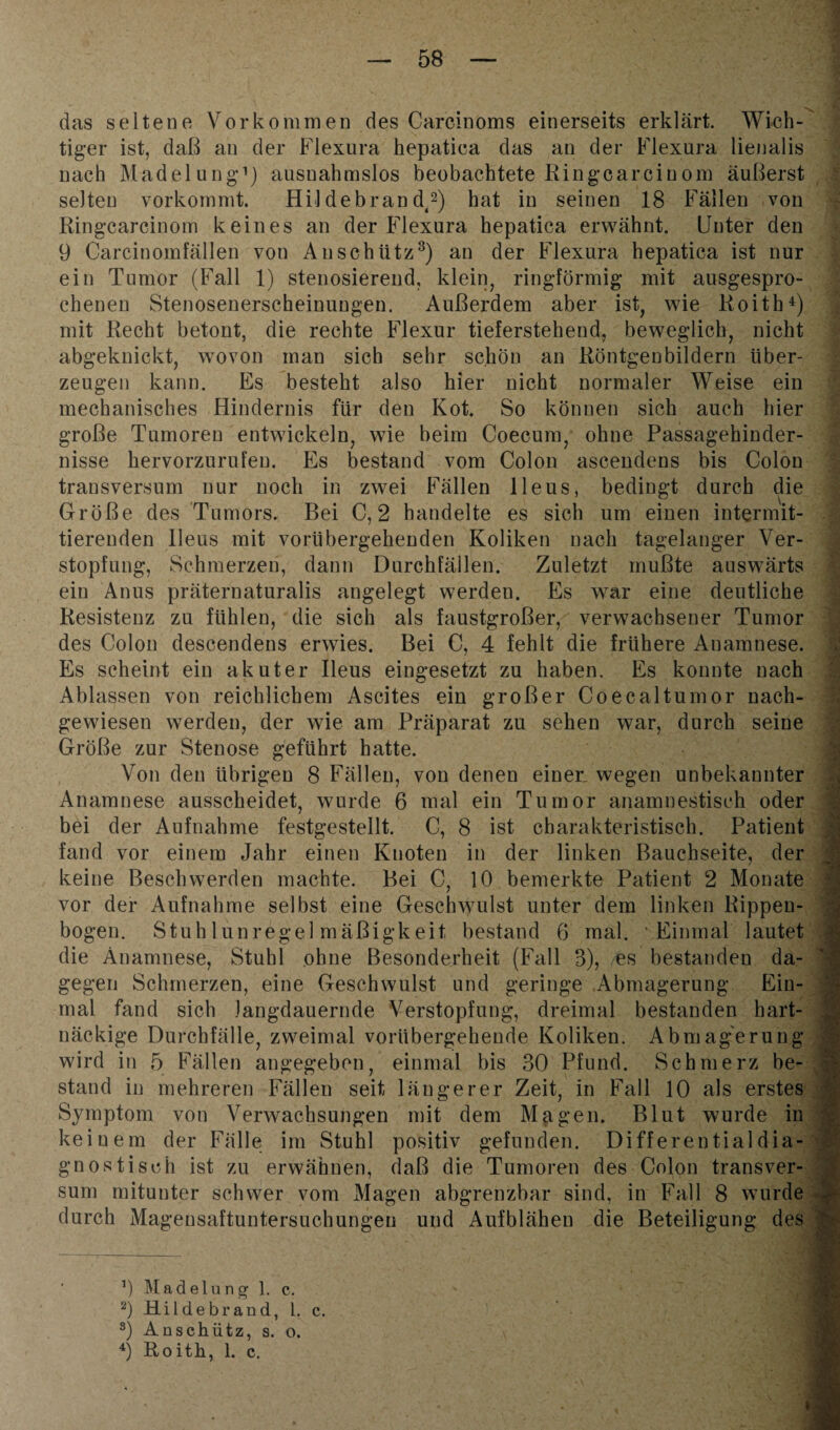 das seltene Vorkommen des Carcinoms einerseits erklärt. Wich¬ tiger ist, daß an der Flexura hepatica das an der Flexura lienalis nach Madelung1) ausnahmslos beobachtete Ringcarciuom äußerst selten vorkommt. Hil debran d,2) hat in seinen 18 Fällen von Ringcarcinom keines an der Flexura hepatica erwähnt. Unter den 9 Carcinomfällen von An schütz3) an der Flexura hepatica ist nur ein Tumor (Fall 1) stenosierend, klein, ringförmig mit ausgespro¬ chenen Stenosenerscheinungen. Außerdem aber ist, wie Roith4) mit Recht betont, die rechte Flexur tieferstehend, beweglich, nicht abgeknickt, wovon man sich sehr schön an Röntgenbildern über¬ zeugen kann. Es besteht also hier nicht normaler Weise ein mechanisches Hindernis für den Kot, So können sich auch hier große Tumoren entwickeln, wie beim Coecum, ohne Passagehinder¬ nisse hervorzurufen. Es bestand vom Colon ascendens bis Colon transversum nur noch in zwei Fällen Ileus, bedingt durch die Größe des Tumors. Bei C, 2 handelte es sich um einen intermit¬ tierenden Ileus mit vorübergehenden Koliken nach tagelanger Ver¬ stopfung, Schmerzen, dann Durchfällen. Zuletzt mußte auswärts ein Anus präternaturalis angelegt werden. Es war eine deutliche Resistenz zu fühlen, die sich als faustgroßer, verwachsener Tumor des Colon descendens erwies. Bei C, 4 fehlt die frühere Anamnese. Es scheint ein akuter Ileus eingesetzt zu haben. Es konnte nach Ablassen von reichlichem Ascites ein großer Coecaltumor nach¬ gewiesen werden, der wie am Präparat zu sehen war, durch seine Größe zur Stenose geführt hatte. Von den übrigen 8 Fällen, von denen einer, wegen unbekannter Anamnese ausscheidet, wurde 6 mal ein Tumor anamnestisch oder bei der Aufnahme festgestellt. C, 8 ist charakteristisch. Patient fand vor einem Jahr einen Knoten in der linken Bauchseite, der keine Beschwerden machte. Bei C, 10 bemerkte Patient 2 Monate vor der Aufnahme selbst eine Geschwulst unter dem linken Rippen¬ bogen. Stuhlunregelmäßigkeit bestand 6 mal. Einmal lautet die Anamnese, Stuhl ohne Besonderheit (Fall 3), /fes bestanden da¬ gegen Schmerzen, eine Geschwulst und geringe Abmagerung Ein¬ mal fand sich Jangdauernde Verstopfung, dreimal bestanden hart¬ näckige Durchfälle, zweimal vorübergehende Koliken. Abmagerung wird in 5 Fällen angegeben, einmal bis 30 Pfund. Schmerz be¬ stand in mehreren Fällen seit längerer Zeit, in Fall 10 als erstes Symptom von Verwachsungen mit dem Magen. Blut wurde in keinem der Fälle im Stuhl positiv gefunden. Differential dia¬ gnostisch ist zu erwähnen, daß die Tumoren des Colon transver¬ sum mitunter schwer vom Magen abgrenzbar sind, in Fall 8 wurde durch Magensaftuntersuchungen und Aufblähen die Beteiligung des : 9 Madelung 1. c. 2) Hildebrand, 1. c. 3) Anschütz, s. o. 4) Roith, 1. c.