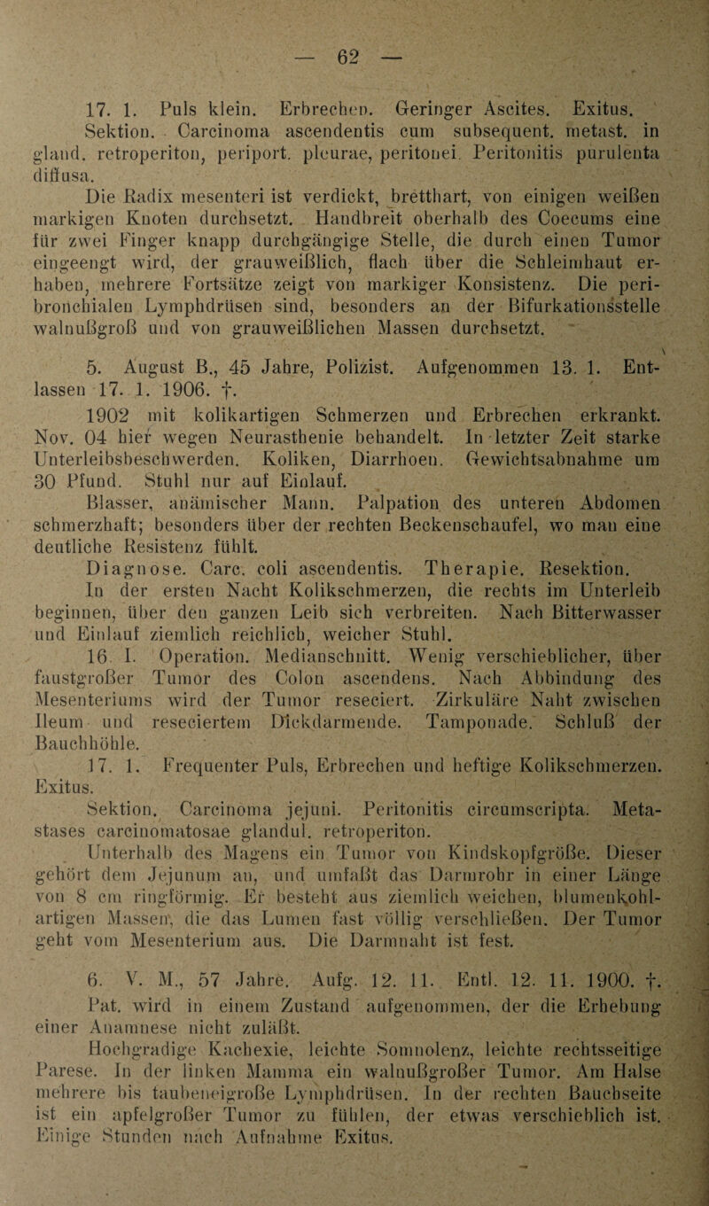 17. 1. Puls klein. Erbrechen. Geringer Ascites. Exitus. Sektion. Carcinoma ascendentis cum subsequent. metast. in gland. retroperiton, periport. pleurae, peritonei. Peritonitis purulenta diffusa. Die Radix mesenteri ist verdickt, bretthart, von einigen weißen markigen Knoten durchsetzt. Handbreit oberhalb des Coecums eine flir zwei Finger knapp durchgängige Stelle, die durch einen Tumor eingeengt wird, der grauweißlich, flach über die Schleimhaut er¬ haben, mehrere Fortsätze zeigt von markiger Konsistenz. Die peri¬ bronchialen Lymphdrüsen sind, besonders an der Bifurkationsstelle walnußgroß und von grau weißlichen Massen durchsetzt. 5. August B., 45 Jahre, Polizist. Aufgenommen 13. 1. Ent¬ lassen 17. 1. 1906. f. 1902 mit kolikartigen Schmerzen und Erbrechen erkrankt. Nov. 04 hier wegen Neurasthenie behandelt. In letzter Zeit starke Unterleibsbeschwerden. Koliken, Diarrhoen. Gewichtsabnahme um 30 Pfund. Stuhl nur auf Einlauf. Blasser, anämischer Mann. Palpation des unteren Abdomen schmerzhaft; besonders über der rechten Beckenschaufel, wo mau eine deutliche Resistenz fühlt. Diagnose. Care, coli ascendentis. Therapie. Resektion. In der ersten Nacht Kolikschmerzen, die rechts im Unterleib beginnen, über den ganzen Leib sich verbreiten. Nach Bitterwasser und Einlauf ziemlich reichlich, weicher Stuhl. 16. I. Operation. Medianschnitt. Wenig verschieblicher, über faustgroßer Tumor des Colon ascendens. Nach Abbindung des Mesenteriums wird der Tumor reseciert. Zirkuläre Naht zwischen lleum und reseciertem Dickdarmende. Tamponade. Schluß der Bauchhöhle. 17. 1. Frequenter Puls, Erbrechen und heftige Kolikschmerzen. Exitus. Sektion. Carcinoma jejuni. Peritonitis circumscripta. Meta- stases carcinomatosae gland ul. retroperiton. Unterhalb des Magens ein Tumor von Kindskopfgröße. Dieser gehört dem Jejunum an, und umfaßt das Darmrohr in einer Länge von 8 cm ringförmig. Er besteht aus ziemlich weichen, blumenkohl¬ artigen Massen', die das Lumen fast völlig verschließen. Der Tumor geht vom Mesenterium aus. Die Darmnaht ist fest. 6. V. M., 57 Jahre. Aufg. 12. 11. Entl. 12. 11. 1900. f. Pat. wird in einem Zustand aufgenommen, der die Erhebung einer Anamnese nicht zuläßt. Hochgradige Kachexie, leichte Somnolenz, leichte rechtsseitige Parese. In der linken Mamma ein waluußgroßer Tumor. Am Halse mehrere bis taubeneigroße Lymphdrüsen. In der rechten Bauchseite ist ein apfelgroßer Tumor zu fühlen, der etwas verschieblich ist. Einige Stunden nach Aufnahme Exitus.