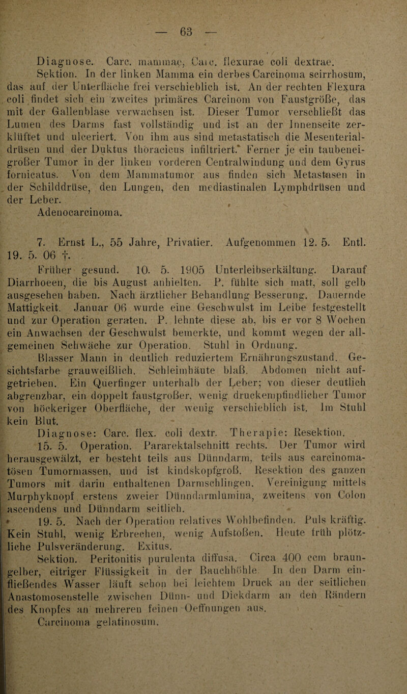 Diagnose. Care, mammae, Caie. Ilexurae coli dextrae. Sektion. In der linken Mamma ein derbes Carcinoma scirrhosum, das auf der Unterfläche frei verschieblich ist. An der rechten Flexura coli findet sich ein zweites primäres Carcinom von Faustgroße, das mit der Gallenblase verwachsen ist. Dieser Tumor verschließt das Lumen des Darms fast vollständig und ist an der Innenseite zer¬ klüftet und ulceriert. Von ihm aus sind metastatisch die Mesenterial¬ drüsen und der Duktus thöracicus infiltriert.' Ferner je ein taubenei¬ großer Tumor in der linken vorderen Centralwindung und dem Gyrus fornicatus. Von dem Mammatumor aus finden sich Metastasen in der Schilddrüse, den Lungen, den mediastinalen Lymphdriisen und der Leber. ' ■ 9 - , \ Adenocarcinoma. 7. Ernst L., 55 Jahre, Privatier. Aufgenommen 12. 5. Entl. 19. 5. 06 i% Früher gesund. 10. 5. 1905 Unterleibserkältung. Darauf Diarrhoeen, die bis August anhielten. P. fühlte sich matt, soll gelb ausgesehen haben. Nach ärztlicher Behandlung Besserung. Dauernde Mattigkeit. Januar 06 wurde eine Geschwulst im Leibe festgestellt und zur Operation geraten. P. lehnte diese ab, bis er vor 8 Wochen ein Anwachsen der Geschwulst bemerkte, und kommt wegen der all¬ gemeinen Schwäche zur Operation. Stuhl in Ordnung. Blasser Mann in deutlich reduziertem Ernährungszustand. Ge¬ sichtsfarbe grauweißlich. Schleimhäute blaß. Abdomen nicht auf¬ getrieben. Ein Querfinger unterhalb der Leber; von dieser deutlich abgrenzbar, ein doppelt faustgroßer, wenig druckempfindlicher Tumor von höckeriger Oberfläche, der wenig verschieblich ist. Im Stuhl kein Blut. Diagnose: Care. flex. coli dextr. Therapie: Resektion. 15. 5. Operation. Pararektalschnitt rechts. Der Tumor wird herausgewälzt, er besteht teils aus Dünndarm, teils aus carcinoma- tösen Tumormassen, und ist kindskopfgroß. Resektion des ganzen Tumors mit darin enthaltenen Darmschlingen. Vereinigung mittels Murphykuopf erstens zweier Dünndarmlumina, zweitens von Colon ascendens und Dünndarm seitlich. 19. 5. Nach der Operation relatives Wohlbefinden. Puls kräftig. Kein Stuhl, wenig Erbrechen, wenig Aufstoßen. Heute früh plötz¬ liche Pulsveränderung. Exitus. Sektion. Peritonitis purulenta diffusa. Circa 400 ccm braun¬ gelber, eitriger Flüssigkeit in der Bauchhöhle. In den Darm ein¬ fließendes Wasser läuft schon bei leichtem Druck an der seitlichen Anastomosenstelle zwischen Dünn- und Dickdarm an den Rändern des Knopfes an mehreren feinen Oeffnungen aus. Carcinoma gelatinosüm.