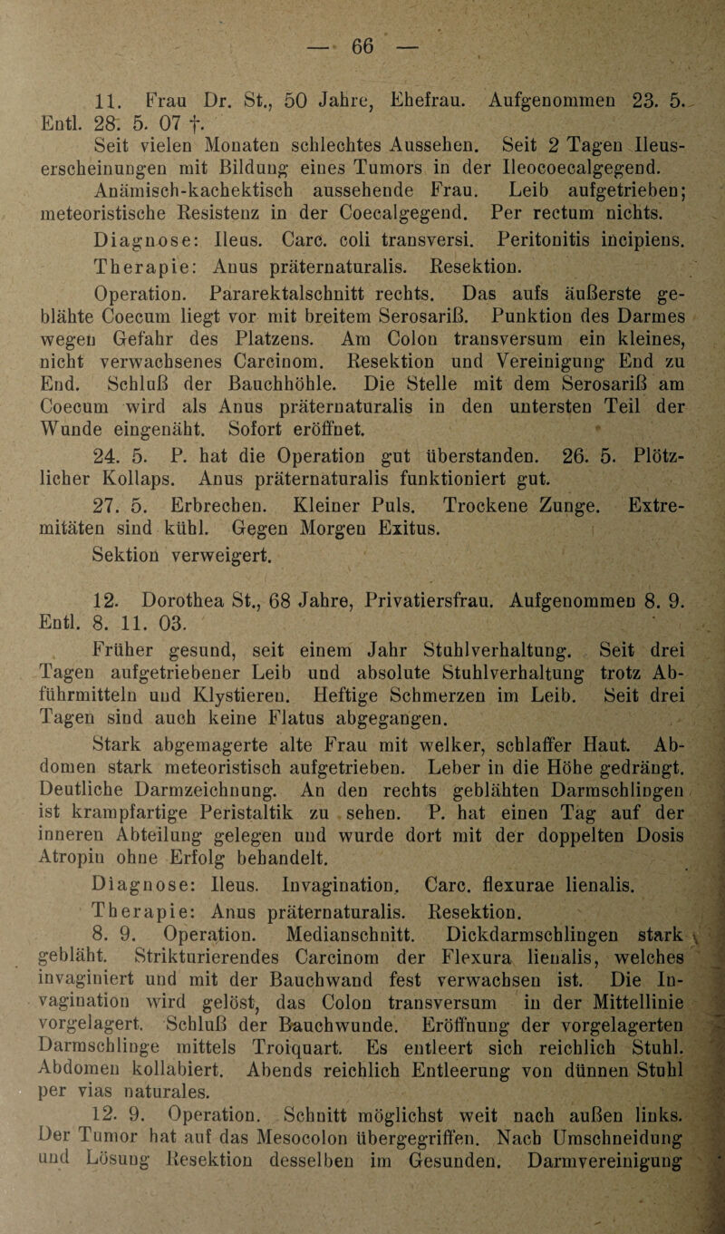 11. Frau Dr. St., 50 Jahre, Ehefrau. Aufgenommen 23. 5. Entl. 28. 5. 07 f. Seit vielen Monaten schlechtes Aussehen. Seit 2 Tagen lleus- erscheinungen mit Bildung eines Tumors in der Ileocoecalgegend. Anämisch-kachektisch aussehende Frau. Leib aufgetrieben; meteoristische Resistenz in der Coecalgegend. Per rectum nichts. Diagnose: Ileus. Care, coli transversi. Peritonitis incipiens. Therapie: Anus präternaturalis. Resektion. Operation. Pararektalschnitt rechts. Das aufs äußerste ge¬ blähte Coecum liegt vor mit breitem Serosariß. Punktion des Darmes wegen Gefahr des Platzens. Am Colon transversum ein kleines, nicht verwachsenes Carcinom. Resektion und Vereinigung End zu End. Schluß der Bauchhöhle. Die Stelle mit dem Serosariß am Coecum wird als Anus präternaturalis in den untersten Teil der Wunde eingenäht. Sofort eröffnet 24. 5. P. hat die Operation gut überstanden. 26. 5. Plötz¬ licher Kollaps. Anus präternaturalis funktioniert gut. 27. 5. Erbrechen. Kleiner Puls. Trockene Zunge. Extre¬ mitäten sind kühl. Gegen Morgen Exitus. Sektion verweigert. 12. Dorothea St., 68 Jahre, Privatiersfrau. Aufgenommen 8. 9. Entl. 8. 11. 03. Früher gesund, seit einem Jahr Stuhlverhaltung. Seit drei Tagen aufgetriebener Leib und absolute Stuhlverhaltung trotz Ab¬ führmitteln und Klystiereu. Heftige Schmerzen im Leib. Seit drei Tagen sind auch keine Flatus abgegangen. Stark abgemagerte alte Frau mit welker, schlaffer Haut. Ab¬ domen stark meteoristisch aufgetrieben. Leber in die Höhe gedrängt. Deutliche Darmzeichnung. An den rechts geblähten DarmsehliDgen ist krampfartige Peristaltik zu sehen. P. hat einen Tag auf der inneren Abteilung gelegen und wurde dort mit der doppelten Dosis Atropin ohne Erfolg behandelt. Diagnose: Ileus. Invagination, Care, flexurae lienalis. Therapie: Anus präternaturalis. Resektion. 8. 9. Operation. Medianschnitt. Dickdarmschlingen stark , gebläht. Strikturierendes Carcinom der Flexura lienalis, welches invaginiert und mit der Bauchwand fest verwachsen ist. Die In¬ vagination wird gelöst, das Colon transversum in der Mittellinie vorgelagert, Schluß der Bauchwunde. Eröffnung der vorgelagerten Darmschlinge mittels Troiquart. Es entleert sich reichlich Stuhl. Abdomen kollabiert. Abends reichlich Entleerung von dünnen Stuhl per vias naturales. 12. 9. Operation. Schnitt möglichst weit nach außen links. Der Tumor hat auf das Mesocolon übergegriffen. Nach Uraschneidung und Lösung Resektion desselben im Gesunden. Darmvereinigung