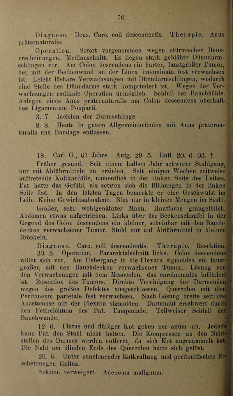 Diagnose. Ileus. Care, coli descendentis, Therapie. Anus präternaturalis. Operation. Sofort vorgenommen wegen stürmischer Ileus- erscheinungen. Medianschnitt. Es liegen stark geblähte Dünndarm¬ schlingen vor. Am Colon descendens ein harter, faustgroßer Tumor, der mit der Beckenwand an der Linea innominata fest verwachsen ist. Leicht lösbare Verwachsungen mit Dünndarmschlingen, wodurch eine Stelle des Dünndarms stark komprimiert ist. Wegen der Ver¬ wachsungen radikale Operation unmöglich. Schluß der Bauchhöhle. Anlegen eines Anus präternaturalis am Colon descendens oberhalb des Ligamentum Pouparti. 3. 7. Incision der Darmschlinge. 8. 8. Heute in gutem Allgemeinbefinden mit Anus präterna¬ turalis und Bandage entlassen. 18. Carl G., 61 Jahre. Aufg. 29. 5. Entl. 20. 6. 03. _f. Früher gesund. Seit einem halben Jahr schwerer Stuhlgang, nur mit Abführmitteln zu erzielen. Seit einigen Wochen zeitweise auftretende Kolikanfälle, namentlich in der linken Seite des Leibes. Pat. hatte das Gefühl, als setzten sich die Blähungen in der linken Seite fest. In den letzten Tagen bemerkte er eine Geschwulst im Leib. Keine Gewichtsabnahme. Blut nur in kleinen Mengen im Stuhl. Großer, sehr wohlgenährter Mann. Hautfarbe graugelblich. Abdomen etwas aufgetrieben. Links über der Beckenschaufel in der Gegend des Colon descendens ein kleiner, scheinbar mit den Bauch¬ decken verwachsener Tumor. Stuhl nur auf Abführmittel in kleinen Bröckeln. Diagnose. Care, coli descendentis. Therapie. Resektion. 30. 5. Operation. Pararektalschnitt links. Colon descendens wölbt sich vor. Am Uebergang in die Flexura sigmoidea ein faust¬ großer, mit den ßauchdecken verwachsener Tumor. Lösung von den Verwachsungen mit dem Mesocolon, das carcinomatös infiltriert ist. Resektion des Tumors. Direkte Vereinigung der Darmenden wegen des großen Defektes ausgeschlossen. Quercolon mit dem Peritoneum parietale fest verwachsen. Nach Lösung breite seitliche Anastomose mit der Flexura sigmoidea. Darmnaht erschwert durch den Fettreichtum des Pat. Tamponade. Teilweiser Schluß der Bauchwunde. 12. 6. Flatus und flüßiger Kot gehen per anum ab. Jedoch kann Pat. den Stuhl nicht halten. Die Kompressen an den Naht¬ stellen des Darmes werden entfernt, da sich Kot angesammelt hat. Die Naht am blinden Ende des Quercolon hatte sich gelöst. 20. 6. Unter zunehmender Entkräftung und peritonitischen Er¬ scheinungen Exitus. Sektion verweigert. Adenoma malignum.