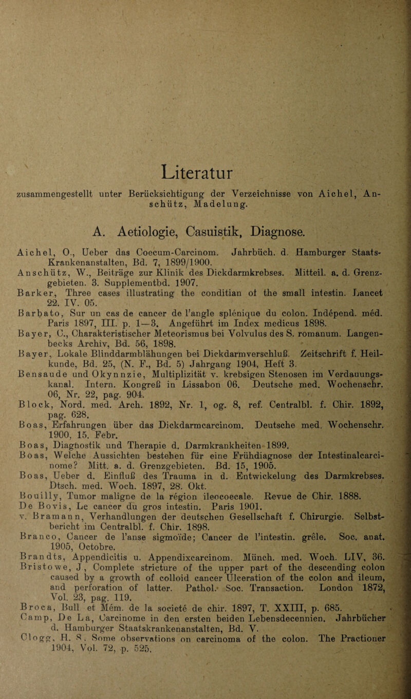 Literatur zusammengestellt unter Berücksichtigung der Verzeichnisse von Aichel, An¬ schütz, Madelung. A. Aetiologie, Casuistik, Diagnose. Aichel, 0., Ueber das Coecum-Carcinom. Jahrbüch. d. Hamburger Staats- Krankenanstalten, Bd. 7, 1899/1900. Anschütz, W., Beiträge zur Klinik des Dickdarmkrebses. Mitteil. a. d. Grenz¬ gebieten. 3. Supplementbd. 1907. Bark er, Three cases illustrating the conditian ot the small intestin. Lancet 22. IV. 05. ßarbato, Sur un cas de cancer de l’angle splenique du colon. Independ. med. Paris 1897, III. p. 1—3» Angeführt im Index medicus 1898. Bayer, O., Charakteristischer Meteorismus bei Volvulus des S. romanum. Langen- becks Archiv, Bd. 56, 1898. Bayer, Lokale Blinddarmblähungen bei Dickdarmverschluß. Zeitschrift f. Heil¬ kunde, Bd. 25, (N. F., Bd. 5) Jahrgang 1904, Heft 3. Bensaude undOkynnzie, Multiplizität v. krebsigen Stenosen im Verdauungs¬ kanal. Intern. Kongreß in Lissabon 06. Deutsche med. Wochenschr. 06, Nr. 22, pag. 904. Block, Nord. med. Arch. 1892, Nr. 1, og. 8, ref. Centralbl. f. Chir. 1892, pag. 628. Boas, Erfahrungen über das Dickdarmcarcinom. Deutsche med. Wochenschr. 1900, 15. Febr. Boas, Diagnostik und Therapie d. Darmkrankheiten 1899. Boas, Welche Aussichten bestehen für eine Frühdiagnose der Intestinalcarci- nome? Mitt. a. d. Grenzgebieten. Bd. 15, 1905. Boas, Ueber d. Einfluß des Trauma in d. Entwickelung des Darmkrebses. Dtsch. med. Woch. 1897, 28. Okt. Bouilly, Tumor maligne de la region ileocoecale. Revue de Chir. 1888. De Bovis, Le cancer du gros intestin. Paris 1901. v. Bramann. Verhandlungen der deutschen Gesellschaft f. Chirurgie. Selbst¬ bericht im Centralbl. f. Chir. 1898. Branco, Cancer de l’anse sigmoide; Cancer de l’intestin. grele. Soc. anat. 1905, Octobre. Brandts, Appendicitis u. Appendixcarcinom. Münch, med. Woch. LIV, 36. Bristowe, J, Complete stricture of the upper part of the descending colon caused by a growth of colloid cancer Ulceration of the colon and ileum, and Perforation of latter. PathoL Soc. Transaction. London 1872, Vol. 23, pag. 119. Broca, Bull et Mem. de la societe de chir. 1897, T. XXIII, p. 685. Camp, De La, Carcinome in den ersten beiden Lebensdecennien. Jahrbücher d. Hamburger Staatskrankenanstalten, Bd. V. Clogg, H. S. Some observations on carcinoma of the colon. The Practioner 1904, Vol. 72, p. 525.