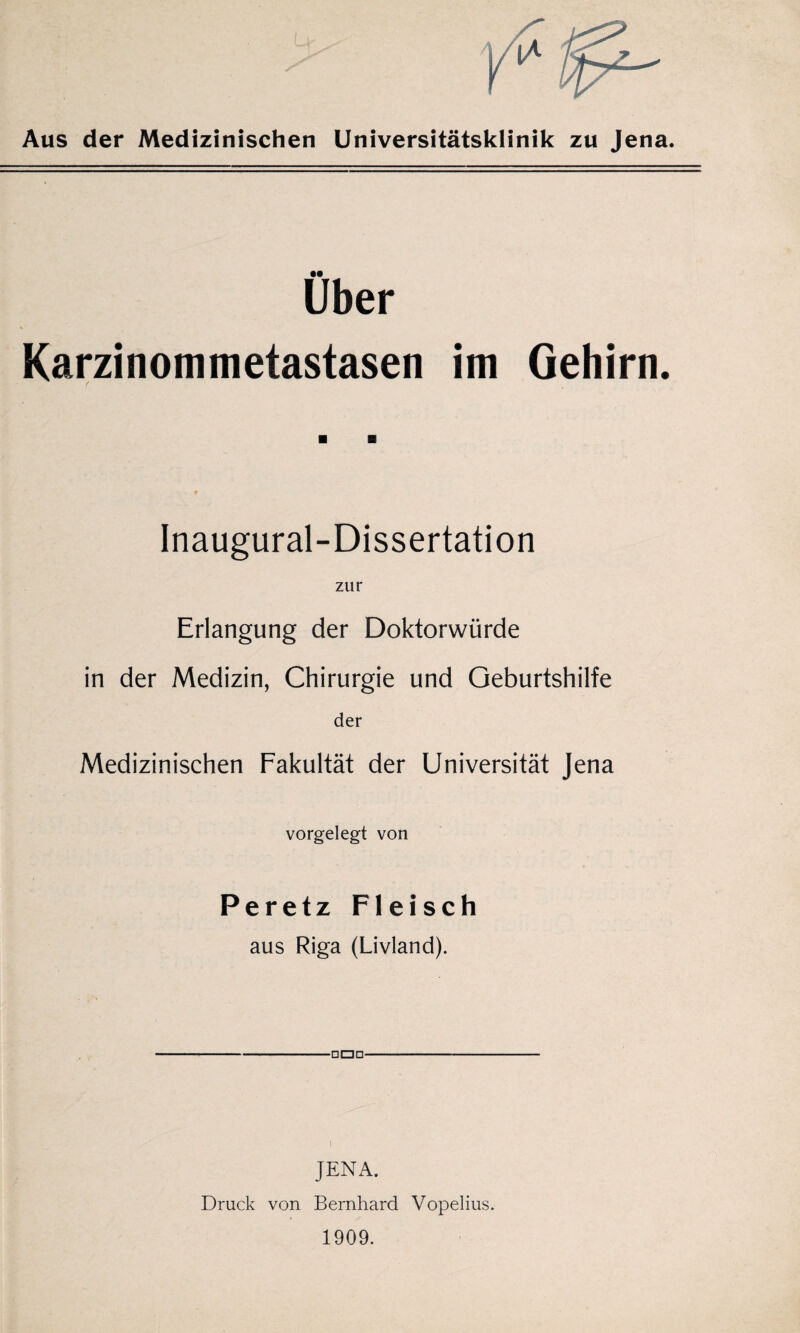 Aus der Medizinischen Universitätsklinik zu Jena. Über Karzinommetastasen im Gehirn. Inaugural-Dissertation zur Erlangung der Doktorwürde in der Medizin, Chirurgie und Geburtshilfe der Medizinischen Fakultät der Universität Jena vorgelegt von Peretz Fleisch aus Riga (Livland). JENA. Druck von Bernhard Vopelius. 1909.