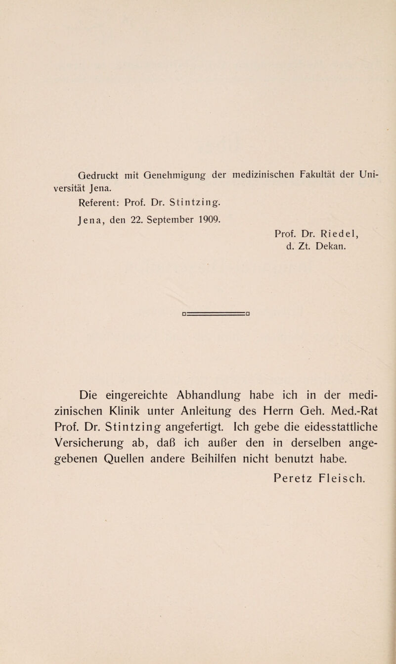 Gedruckt mit Genehmigung der medizinischen Fakultät der Uni¬ versität Jena. Referent: Prof. Dr. Stintzing. Jena, den 22. September 1909. Prof. Dr. Riedel, d. Zt. Dekan. Die eingereichte Abhandlung habe ich in der medi¬ zinischen Klinik unter Anleitung des Herrn Geh. Med.-Rat Prof. Dr. Stintzing angefertigt. Ich gebe die eidesstattliche Versicherung ab, daß ich außer den in derselben ange¬ gebenen Quellen andere Beihilfen nicht benutzt habe. Peretz Fleisch.