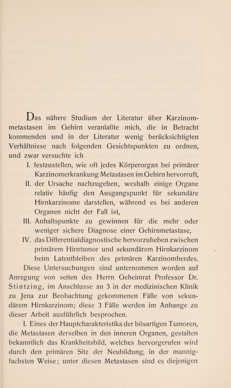 Das nähere Studium der Literatur über Karzinom¬ metastasen im Gehirn veranlaßte mich, die in Betracht kommenden und in der Literatur wenig berücksichtigten Verhältnisse nach folgenden Gesichtspunkten zu ordnen, und zwar versuchte ich I. festzustellen, wie oft jedes Körperorgan bei primärer Karzinomerkrankung Metastasen im Gehirn hervorruft, II. der Ursache nachzugehen, weshalb einige Organe relativ häufig den Ausgangspunkt für sekundäre Hirnkarzinome darstellen, während es bei anderen Organen nicht der Fall ist, III. Anhaltspunkte zu gewinnen für die mehr oder weniger sichere Diagnose einer Gehirnmetastase, IV. das Differentialdiagnostische hervorzuheben zwischen primärem Hirntumor und sekundärem Hirnkarzinom beim Latentbleiben des primären Karzinomherdes. Diese Untersuchungen sind unternommen worden auf Anregung von seiten des Herrn Geheimrat Professor Dr. Stintzing, im Anschlüsse an 3 in der medizinischen Klinik zu Jena zur Beobachtung gekommenen Fälle von sekun¬ därem Hirnkarzinom; diese 3 Fälle werden im Anhänge zu dieser Arbeit ausführlich besprochen. I. Eines der Hauptcharakteristika der bösartigen Tumoren, die Metastasen derselben in den inneren Organen, gestalten bekanntlich das Krankheitsbild, welches hervorgerufen wird durch den primären Sitz der Neubildung, in der mannig¬ fachsten Weise; unter diesen Metastasen sind es diejenigen