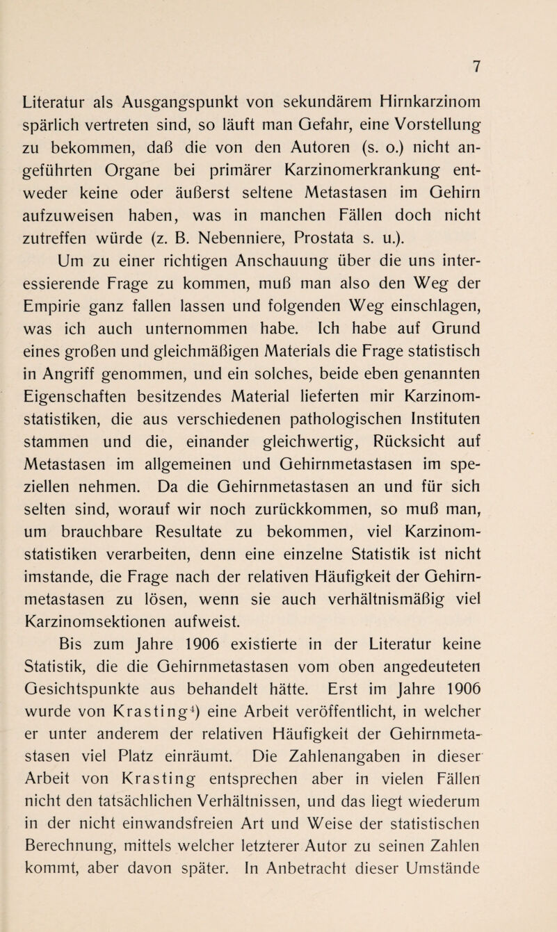 Literatur als Ausgangspunkt von sekundärem Hirnkarzinom spärlich vertreten sind, so läuft man Gefahr, eine Vorstellung zu bekommen, daß die von den Autoren (s. o.) nicht an¬ geführten Organe bei primärer Karzinomerkrankung ent¬ weder keine oder äußerst seltene Metastasen im Gehirn aufzuweisen haben, was in manchen Fällen doch nicht zutreffen würde (z. B. Nebenniere, Prostata s. u.). Um zu einer richtigen Anschauung über die uns inter¬ essierende Frage zu kommen, muß man also den Weg der Empirie ganz fallen lassen und folgenden Weg einschlagen, was ich auch unternommen habe. Ich habe auf Grund eines großen und gleichmäßigen Materials die Frage statistisch in Angriff genommen, und ein solches, beide eben genannten Eigenschaften besitzendes Material lieferten mir Karzinom¬ statistiken, die aus verschiedenen pathologischen Instituten stammen und die, einander gleichwertig, Rücksicht auf Metastasen im allgemeinen und Gehirnmetastasen im spe¬ ziellen nehmen. Da die Gehirnmetastasen an und für sich selten sind, worauf wir noch zurückkommen, so muß man, um brauchbare Resultate zu bekommen, viel Karzinom¬ statistiken verarbeiten, denn eine einzelne Statistik ist nicht imstande, die Frage nach der relativen Häufigkeit der Gehirn¬ metastasen zu lösen, wenn sie auch verhältnismäßig viel Karzinomsektionen aufweist. Bis zum Jahre 1906 existierte in der Literatur keine Statistik, die die Gehirnmetastasen vom oben angedeuteten Gesichtspunkte aus behandelt hätte. Erst im Jahre 1906 wurde von Krasting4) eine Arbeit veröffentlicht, in welcher er unter anderem der relativen Häufigkeit der Gehirnmeta¬ stasen viel Platz einräumt. Die Zahlenangaben in dieser Arbeit von Krasting entsprechen aber in vielen Fällen nicht den tatsächlichen Verhältnissen, und das liegt wiederum in der nicht einwandsfreien Art und Weise der statistischen Berechnung, mittels welcher letzterer Autor zu seinen Zahlen kommt, aber davon später. In Anbetracht dieser Umstände