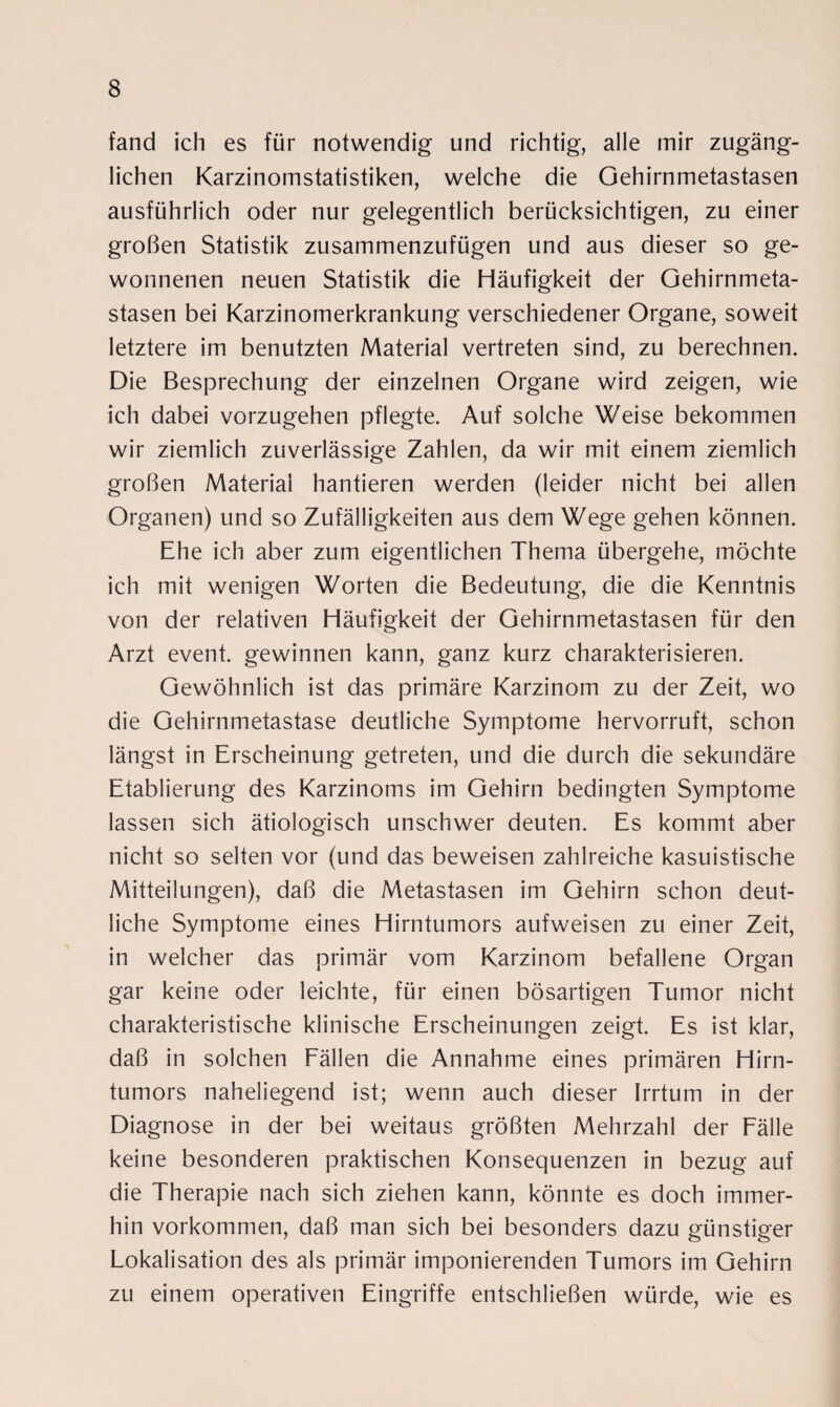 fand ich es für notwendig und richtig, alle mir zugäng¬ lichen Karzinomstatistiken, welche die Gehirnmetastasen ausführlich oder nur gelegentlich berücksichtigen, zu einer großen Statistik zusammenzufügen und aus dieser so ge¬ wonnenen neuen Statistik die Häufigkeit der Gehirnmeta¬ stasen bei Karzinomerkrankung verschiedener Organe, soweit letztere im benutzten Material vertreten sind, zu berechnen. Die Besprechung der einzelnen Organe wird zeigen, wie ich dabei vorzugehen pflegte. Auf solche Weise bekommen wir ziemlich zuverlässige Zahlen, da wir mit einem ziemlich großen Material hantieren werden (leider nicht bei allen Organen) und so Zufälligkeiten aus dem Wege gehen können. Ehe ich aber zum eigentlichen Thema übergehe, möchte ich mit wenigen Worten die Bedeutung, die die Kenntnis von der relativen Häufigkeit der Gehirnmetastasen für den Arzt event. gewinnen kann, ganz kurz charakterisieren. Gewöhnlich ist das primäre Karzinom zu der Zeit, wo die Gehirnmetastase deutliche Symptome hervorruft, schon längst in Erscheinung getreten, und die durch die sekundäre Etablierung des Karzinoms im Gehirn bedingten Symptome lassen sich ätiologisch unschwer deuten. Es kommt aber nicht so selten vor (und das beweisen zahlreiche kasuistische Mitteilungen), daß die Metastasen im Gehirn schon deut¬ liche Symptome eines Hirntumors aufweisen zu einer Zeit, in welcher das primär vom Karzinom befallene Organ gar keine oder leichte, für einen bösartigen Tumor nicht charakteristische klinische Erscheinungen zeigt. Es ist klar, daß in solchen Fällen die Annahme eines primären Hirn¬ tumors naheliegend ist; wenn auch dieser Irrtum in der Diagnose in der bei weitaus größten Mehrzahl der Fälle keine besonderen praktischen Konsequenzen in bezug auf die Therapie nach sich ziehen kann, könnte es doch immer¬ hin Vorkommen, daß man sich bei besonders dazu günstiger Lokalisation des als primär imponierenden Tumors im Gehirn zu einem operativen Eingriffe entschließen würde, wie es