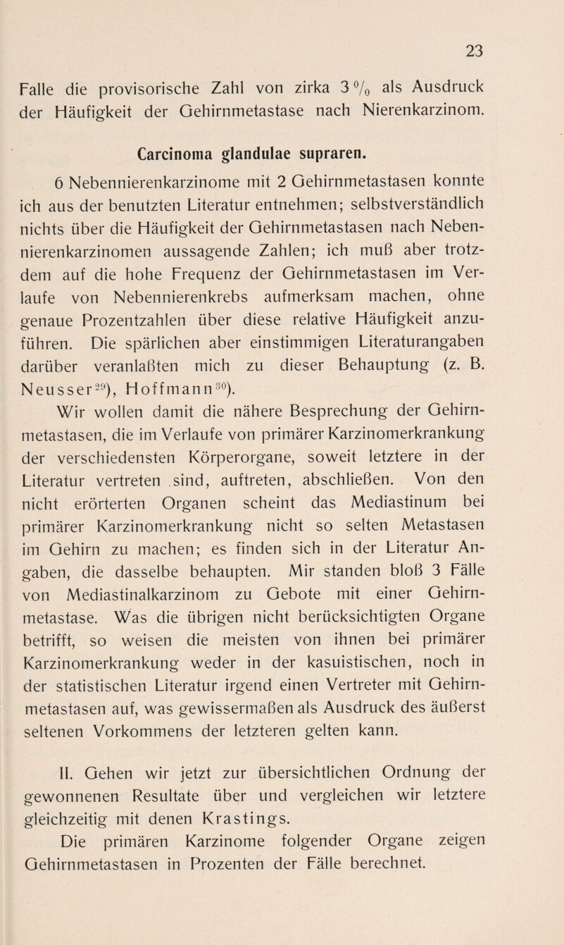 Falle die provisorische Zahl von zirka 3 % a^s Ausdruck der Häufigkeit der Gehirnmetastase nach Nierenkarzinom. Carcinoma glandulae supraren. 6 Nebennierenkarzinome mit 2 Gehirnmetastasen konnte ich aus der benutzten Literatur entnehmen; selbstverständlich nichts über die Häufigkeit der Gehirnmetastasen nach Neben¬ nierenkarzinomen aussagende Zahlen; ich muß aber trotz¬ dem auf die hohe Frequenz der Gehirnmetastasen im Ver¬ laufe von Nebennierenkrebs aufmerksam machen, ohne genaue Prozentzahlen über diese relative Häufigkeit anzu¬ führen. Die spärlichen aber einstimmigen Literaturangaben darüber veranlaßten mich zu dieser Behauptung (z. B. Neu ss er29), FI off mann30). Wir wollen damit die nähere Besprechung der Gehirn¬ metastasen, die im Verlaufe von primärer Karzinomerkrankung der verschiedensten Körperorgane, soweit letztere in der Literatur vertreten sind, auftreten, abschließen. Von den nicht erörterten Organen scheint das Mediastinum bei primärer Karzinomerkrankung nicht so selten Metastasen im Gehirn zu machen; es finden sich in der Literatur An¬ gaben, die dasselbe behaupten. Mir standen bloß 3 Fälle von Mediastinalkarzinom zu Gebote mit einer Gehirn¬ metastase. Was die übrigen nicht berücksichtigten Organe betrifft, so weisen die meisten von ihnen bei primärer Karzinomerkrankung weder in der kasuistischen, noch in der statistischen Literatur irgend einen Vertreter mit Gehirn¬ metastasen auf, was gewissermaßen als Ausdruck des äußerst seltenen Vorkommens der letzteren gelten kann. II. Gehen wir jetzt zur übersichtlichen Ordnung der gewonnenen Resultate über und vergleichen wir letztere gleichzeitig mit denen Krastings. Die primären Karzinome folgender Organe zeigen Gehirnmetastasen in Prozenten der Fälle berechnet.