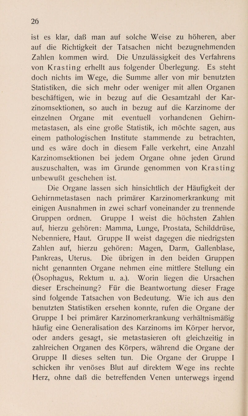 ist es klar, daß man auf solche Weise zu höheren, aber auf die Richtigkeit der Tatsachen nicht bezugnehmenden Zahlen kommen wird. Die Unzulässigkeit des Verfahrens von Krasting erhellt aus folgender Überlegung. Es steht doch nichts im Wege, die Summe aller von mir benutzten Statistiken, die sich mehr oder weniger mit allen Organen beschäftigen, wie in bezug auf die Gesamtzahl der Kar¬ zinomsektionen, so auch in bezug auf die Karzinome der einzelnen Organe mit eventuell vorhandenen Gehirn¬ metastasen, als eine große Statistik, ich möchte sagen, aus einem pathologischen Institute stammende zu betrachten, und es wäre doch in diesem Falle verkehrt, eine Anzahl Karzinomsektionen bei jedem Organe ohne jeden Grund auszuschalten, was im Grunde genommen von Krasting unbewußt geschehen ist. Die Organe lassen sich hinsichtlich der Häufigkeit der Gehirnmetastasen nach primärer Karzinomerkrankung mit einigen Ausnahmen in zwei scharf voneinander zu trennende Gruppen ordnen. Gruppe I weist die höchsten Zahlen auf, hierzu gehören: Mamma, Lunge, Prostata, Schilddrüse, Nebenniere, Haut. Gruppe II weist dagegen die niedrigsten Zahlen auf, hierzu gehören: Magen, Darm, Gallenblase, Pankreas, Uterus. Die übrigen in den beiden Gruppen nicht genannten Organe nehmen eine mittlere Stellung ein (Ösophagus, Rektum u. a.). Worin liegen die Ursachen dieser Erscheinung? Für die Beantwortung dieser Frage sind folgende Tatsachen von Bedeutung. Wie ich aus den benutzten Statistiken ersehen konnte, rufen die Organe der Gruppe I bei primärer Karzinomerkrankung verhältnismäßig häufig eine Generalisation des Karzinoms im Körper hervor, oder anders gesagt, sie metastasieren oft gleichzeitig in zahlreichen Organen des Körpers, während die Organe der Gruppe II dieses selten tun. Die Organe der Gruppe I schicken ihr venöses Blut auf direktem Wege ins rechte Herz, ohne daß die betreffenden Venen unterwegs irgend