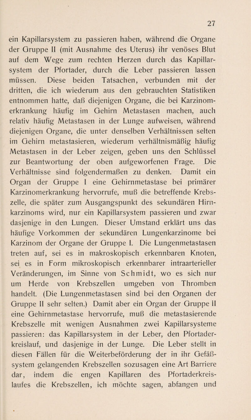 ein Kapillarsystem zu passieren haben, während die Organe der Gruppe II (mit Ausnahme des Uterus) ihr venöses Blut auf dem Wege zum rechten Herzen durch das Kapillar¬ system der Pfortader, durch die Leber passieren lassen müssen. Diese beiden Tatsachen, verbunden mit der dritten, die ich wiederum aus den gebrauchten Statistiken entnommen hatte, daß diejenigen Organe, die bei Karzinom¬ erkrankung häufig im Gehirn Metastasen machen, auch relativ häufig Metastasen in der Lunge aufweisen, während diejenigen Organe, die unter denselben Verhältnissen selten im Gehirn metastasieren, wiederum verhältnismäßig häufig Metastasen in der Leber zeigen, geben uns den Schlüssel zur Beantwortung der oben aufgeworfenen Frage. Die Verhältnisse sind folgendermaßen zu denken. Damit ein Organ der Gruppe I eine Gehirnmetastase bei primärer Karzinomerkrankung hervorrufe, muß die betreffende Krebs¬ zelle, die später zum Ausgangspunkt des sekundären Hirn¬ karzinoms wird, nur ein Kapillarsystem passieren und zwar dasjenige in den Lungen. Dieser Umstand erklärt uns das häufige Vorkommen der sekundären Lungenkarzinome bei Karzinom der Organe der Gruppe I. Die Lungenmetastasen treten auf, sei es in makroskopisch erkennbaren Knoten, sei es in Form mikroskopisch erkennbarer intraarterielier Veränderungen, im Sinne von Schmidt, wo es sich nur um Herde von Krebszellen umgeben von Thromben handelt. (Die Lungenmetastasen sind bei den Organen der Gruppe II sehr selten.) Damit aber ein Organ der Gruppe II eine Gehirnmetastase hervorrufe, muß die metastasierende Krebszelle mit wenigen Ausnahmen zwei Kapillarsysteme passieren: das Kapillarsystem in der Leber, den Pfortader¬ kreislauf, und dasjenige in der Lunge. Die Leber stellt in diesen Fällen für die Weiterbeförderung der in ihr Gefäß¬ system gelangenden Krebszellen sozusagen eine Art Barriere dar, indem die engen Kapillaren des Pfortaderkreis¬ laufes die Krebszellen, ich möchte sagen, abfangen und