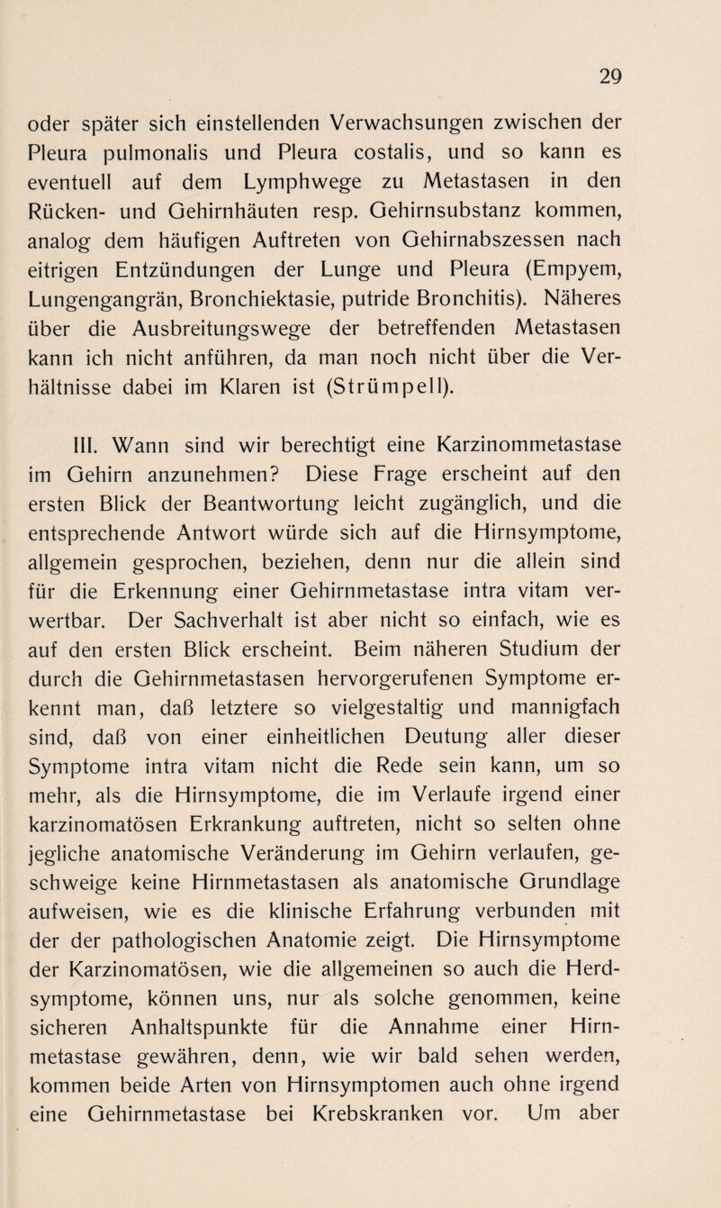 oder später sich einstellenden Verwachsungen zwischen der Pleura pulmonalis und Pleura costalis, und so kann es eventuell auf dem Lymphwege zu Metastasen in den Rücken- und Gehirnhäuten resp. Gehirnsubstanz kommen, analog dem häufigen Auftreten von Gehirnabszessen nach eitrigen Entzündungen der Lunge und Pleura (Empyem, Lungengangrän, Bronchiektasie, putride Bronchitis). Näheres über die Ausbreitungswege der betreffenden Metastasen kann ich nicht anführen, da man noch nicht über die Ver¬ hältnisse dabei im Klaren ist (Strümpell). III. Wann sind wir berechtigt eine Karzinommetastase im Gehirn anzunehmen? Diese Frage erscheint auf den ersten Blick der Beantwortung leicht zugänglich, und die entsprechende Antwort würde sich auf die Hirnsymptome, allgemein gesprochen, beziehen, denn nur die allein sind für die Erkennung einer Gehirnmetastase intra vitam ver¬ wertbar. Der Sachverhalt ist aber nicht so einfach, wie es auf den ersten Blick erscheint. Beim näheren Studium der durch die Gehirnmetastasen hervorgerufenen Symptome er¬ kennt man, daß letztere so vielgestaltig und mannigfach sind, daß von einer einheitlichen Deutung aller dieser Symptome intra vitam nicht die Rede sein kann, um so mehr, als die Hirnsymptome, die im Verlaufe irgend einer karzinomatösen Erkrankung auftreten, nicht so selten ohne jegliche anatomische Veränderung im Gehirn verlaufen, ge¬ schweige keine Hirnmetastasen als anatomische Grundlage aufweisen, wie es die klinische Erfahrung verbunden mit der der pathologischen Anatomie zeigt. Die Hirnsymptome der Karzinomatösen, wie die allgemeinen so auch die Herd¬ symptome, können uns, nur als solche genommen, keine sicheren Anhaltspunkte für die Annahme einer Hirn¬ metastase gewähren, denn, wie wir bald sehen werden, kommen beide Arten von Hirnsymptomen auch ohne irgend eine Gehirnmetastase bei Krebskranken vor. Um aber