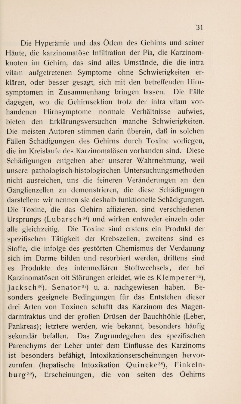 Die Hyperämie und das Ödem des Gehirns und seiner Häute, die karzinomatöse Infiltration der Pia, die Karzinom¬ knoten im Gehirn, das sind alles Umstände, die die intra vitam aufgetretenen Symptome ohne Schwierigkeiten er¬ klären, oder besser gesagt, sich mit den betreffenden Hirn¬ symptomen in Zusammenhang bringen lassen. Die Fälle dagegen, wo die Gehirnsektion trotz der intra vitam vor¬ handenen Hirnsymptome normale Verhältnisse aufwies, bieten den Erklärungsversuchen manche Schwierigkeiten. Die meisten Autoren stimmen darin überein, daß in solchen Fällen Schädigungen des Gehirns durch Toxine vorliegen, die im Kreisläufe des Karzinomatösen vorhanden sind. Diese Schädigungen entgehen aber unserer Wahrnehmung, weil unsere pathologisch-histologischen Untersuchungsmethoden nicht ausreichen, uns die feineren Veränderungen an den Ganglienzellen zu demonstrieren, die diese Schädigungen darstellen: wir nennen sie deshalb funktionelle Schädigungen. Die Toxine, die das Gehirn affizieren, sind verschiedenen Ursprungs (Lübars ch34) und wirken entweder einzeln oder alle gleichzeitig. Die Toxine sind erstens ein Produkt der spezifischen Tätigkeit der Krebszellen, zweitens sind es Stoffe, die infolge des gestörten Chemismus der Verdauung sich im Darme bilden und resorbiert werden, drittens sind es Produkte des intermediären Stoffwechsels, der bei Karzinomatösen oft Störungen erleidet, wie es Klemperer35), Jacksch36), Senator37) u. a. nachgewiesen haben. Be¬ sonders geeignete Bedingungen für das Entstehen dieser drei Arten von Toxinen schafft das Karzinom des Magen- darmtraktus und der großen Drüsen der Bauchhöhle (Leber, Pankreas); letztere werden, wie bekannt, besonders häufig sekundär befallen. Das Zugrundegehen des spezifischen Parenchyms der Leber unter dem Einflüsse des Karzinoms ist besonders befähigt, Intoxikationserscheinungen hervor¬ zurufen (hepatische Intoxikation Quincke38), Finkeln¬ burg39), Erscheinungen, die von seiten des Gehirns
