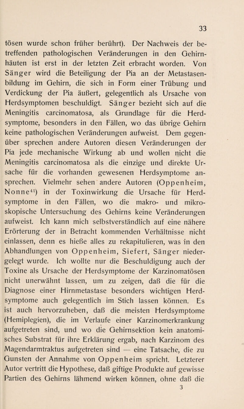 tosen wurde schon früher berührt). Der Nachweis der be¬ treffenden pathologischen Veränderungen in den Gehirn¬ häuten ist erst in der letzten Zeit erbracht worden. Von Sänger wird die Beteiligung der Pia an der Metastasen¬ bildung im Gehirn, die sich in Form einer Trübung und Verdickung der Pia äußert, gelegentlich als Ursache von Herdsymptomen beschuldigt. Sänger bezieht sich auf die Meningitis carcinomatosa, als Grundlage für die Herd¬ symptome, besonders in den Fällen, wo das übrige Gehirn keine pathologischen Veränderungen aufweist. Dem gegen¬ über sprechen andere Autoren diesen Veränderungen der Pia jede mechanische Wirkung ab und wollen nicht die Meningitis carcinomatosa als die einzige und direkte Ur¬ sache für die vorhanden gewesenen Herdsymptome an¬ sprechen. Vielmehr sehen andere Autoren (Oppenheim, Nonne41) in der Toxinwirkung die Ursache für Herd¬ symptome in den Fällen, wo die makro- und mikro¬ skopische Untersuchung des Gehirns keine Veränderungen aufweist. Ich kann mich selbstverständlich auf eine nähere Erörterung der in Betracht kommenden Verhältnisse nicht einlassen, denn es hieße alles zu rekapitulieren, was in den Abhandlungen von Oppenheim, Siefert, Sänger nieder¬ gelegt wurde. Ich wollte nur die Beschuldigung auch der Toxine als Ursache der Herdsymptome der Karzinomatösen nicht unerwähnt lassen, um zu zeigen, daß die für die Diagnose einer Hirnmetastase besonders wichtigen Herd¬ symptome auch gelegentlich im Stich lassen können. Es ist auch hervorzuheben, daß die meisten Herdsymptome (Hemiplegien), die im Verlaufe einer Karzinomerkrankung aufgetreten sind, und wo die Gehirnsektion kein anatomi¬ sches Substrat für ihre Erklärung ergab, nach Karzinom des Magendarmtraktus aufgetreten sind — eine Tatsache, die zu Gunsten der Annahme von Oppenheim spricht. Letzterer Autor vertritt die Hypothese, daß giftige Produkte auf gewisse Partien des Gehirns lähmend wirken können, ohne daß die 3