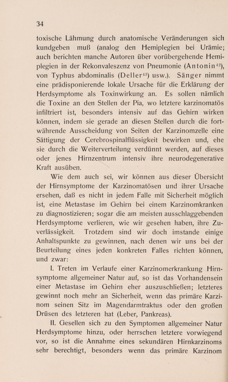 toxische Lähmung durch anatomische Veränderungen sich kundgeben muß (analog den Hemiplegien bei Urämie; auch berichten manche Autoren über vorübergehende Hemi¬ plegien in der Rekonvaleszenz von Pneumonie (Antonin42), von Typhus abdominalis (Deller43) usw.). Sänger nimmt eine prädisponierende lokale Ursache für die Erklärung der Herdsymptome als Toxinwirkung an. Es sollen nämlich die Toxine an den Stellen der Pia, wo letztere karzinomatös infiltriert ist, besonders intensiv auf das Gehirn wirken können, indem sie gerade an diesen Stellen durch die fort¬ währende Ausscheidung von Seiten der Karzinomzelle eine Sättigung der Cerebrospinalflüssigkeit bewirken und, ehe sie durch die Weiterverteilung verdünnt werden, auf dieses oder jenes Hirnzentrum intensiv ihre neurodegenerative Kraft ausüben. Wie dem auch sei, wir können aus dieser Übersicht der Hirnsymptome der Karzinomatösen und ihrer Ursache ersehen, daß es nicht in jedem Falle mit Sicherheit möglich ist, eine Metastase im Gehirn bei einem Karzinomkranken zu diagnostizieren; sogar die am meisten ausschlaggebenden Herdsymptome verlieren, wie wir gesehen haben, ihre Zu¬ verlässigkeit. Trotzdem sind wir doch imstande einige Anhaltspunkte zu gewinnen, nach denen wir uns bei der Beurteilung eines jeden konkreten Falles richten können, und zwar: I. Treten im Verlaufe einer Karzinomerkrankung Hirn¬ symptome allgemeiner Natur auf, so ist das Vorhandensein einer Metastase im Gehirn eher auszuschließen; letzteres gewinnt noch mehr an Sicherheit, wenn das primäre Karzi¬ nom seinen Sitz im Magendarmtraktus oder den großen Drüsen des letzteren hat (Leber, Pankreas). II. Gesellen sich zu den Symptomen allgemeiner Natur Herdsymptome hinzu, oder herrschen letztere vorwiegend vor, so ist die Annahme eines sekundären Hirnkarzinoms sehr berechtigt, besonders wenn das primäre Karzinom