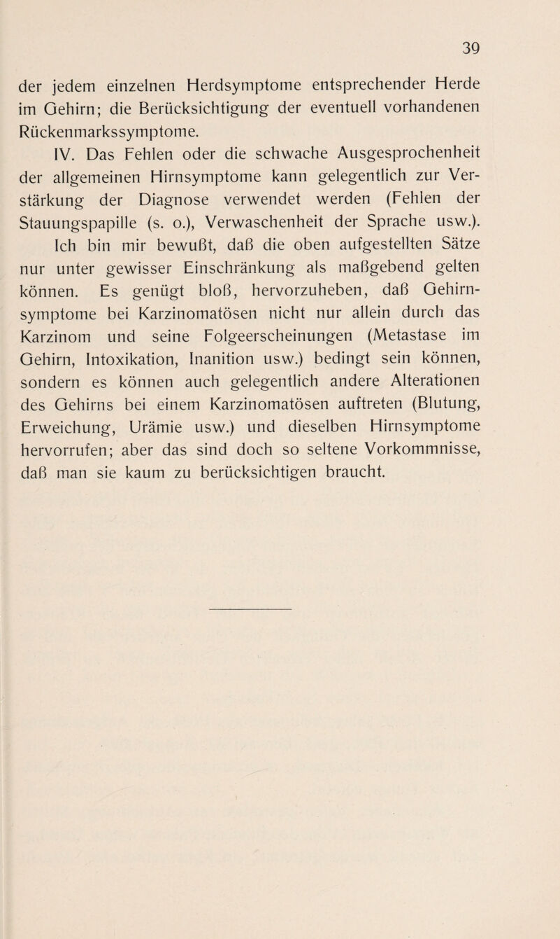 der jedem einzelnen Herdsymptome entsprechender Herde im Gehirn; die Berücksichtigung der eventuell vorhandenen Rückenmarkssymptome. IV. Das Fehlen oder die schwache Ausgesprochenheit der allgemeinen Hirnsymptome kann gelegentlich zur Ver¬ stärkung der Diagnose verwendet werden (Fehlen der Stauungspapille (s. o.), Verwaschenheit der Sprache usw.). Ich bin mir bewußt, daß die oben aufgestellten Sätze nur unter gewisser Einschränkung als maßgebend gelten können. Es genügt bloß, hervorzuheben, daß Gehirn¬ symptome bei Karzinomatösen nicht nur allein durch das Karzinom und seine Folgeerscheinungen (Metastase im Gehirn, Intoxikation, Inanition usw.) bedingt sein können, sondern es können auch gelegentlich andere Alterationen des Gehirns bei einem Karzinomatösen auftreten (Blutung, Erweichung, Urämie usw.) und dieselben Hirnsymptome hervorrufen; aber das sind doch so seltene Vorkommnisse, daß man sie kaum zu berücksichtigen braucht.