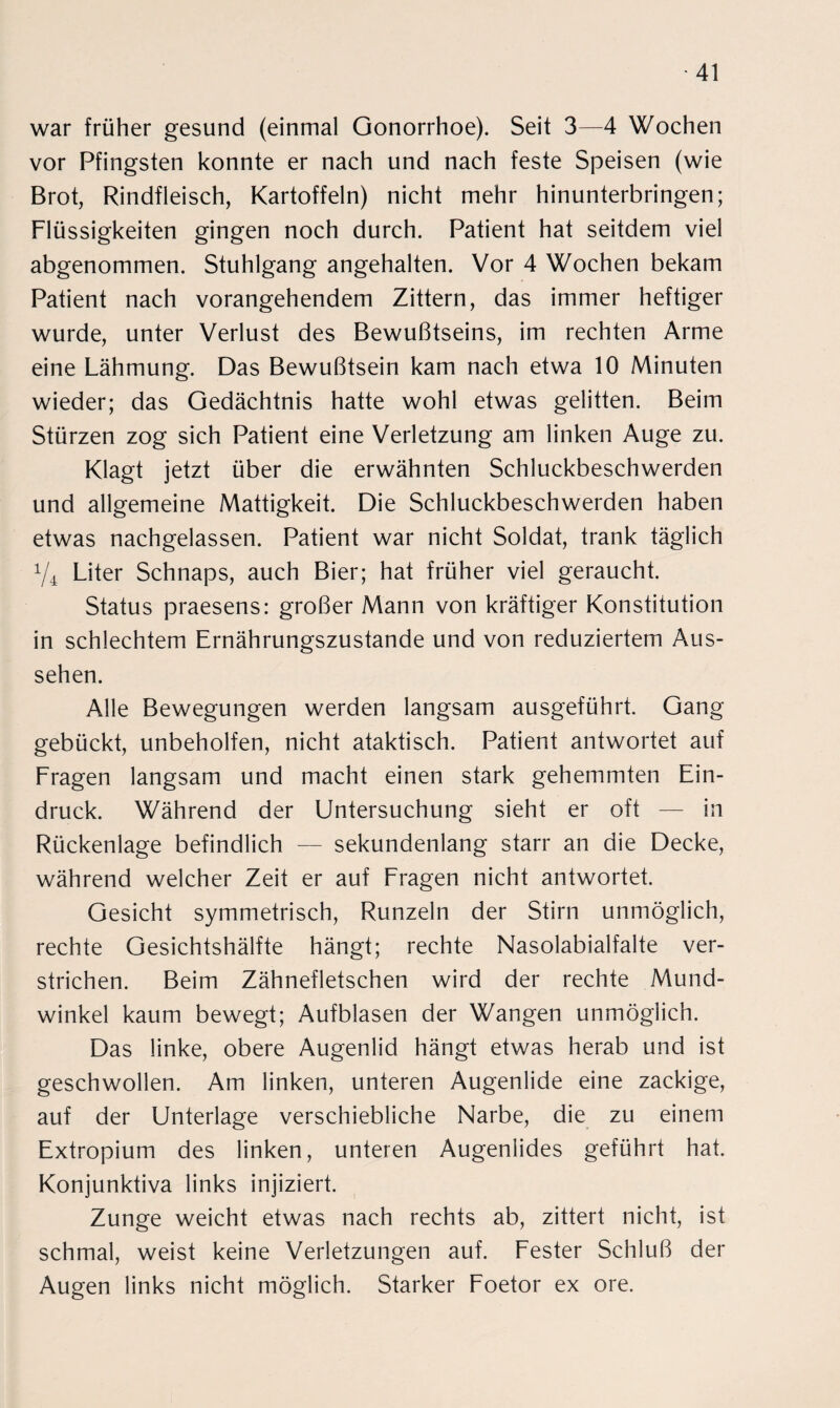 war früher gesund (einmal Gonorrhoe). Seit 3—4 Wochen vor Pfingsten konnte er nach und nach feste Speisen (wie Brot, Rindfleisch, Kartoffeln) nicht mehr hinunterbringen; Flüssigkeiten gingen noch durch. Patient hat seitdem viel abgenommen. Stuhlgang angehalten. Vor 4 Wochen bekam Patient nach vorangehendem Zittern, das immer heftiger wurde, unter Verlust des Bewußtseins, im rechten Arme eine Lähmung. Das Bewußtsein kam nach etwa 10 Minuten wieder; das Gedächtnis hatte wohl etwas gelitten. Beim Stürzen zog sich Patient eine Verletzung am linken Auge zu. Klagt jetzt über die erwähnten Schluckbeschwerden und allgemeine Mattigkeit. Die Schluckbeschwerden haben etwas nachgelassen. Patient war nicht Soldat, trank täglich y4 Liter Schnaps, auch Bier; hat früher viel geraucht. Status praesens: großer Mann von kräftiger Konstitution in schlechtem Ernährungszustände und von reduziertem Aus¬ sehen. Alle Bewegungen werden langsam ausgeführt. Gang gebückt, unbeholfen, nicht ataktisch. Patient antwortet auf Fragen langsam und macht einen stark gehemmten Ein¬ druck. Während der Untersuchung sieht er oft — in Rückenlage befindlich — sekundenlang starr an die Decke, während welcher Zeit er auf Fragen nicht antwortet. Gesicht symmetrisch, Runzeln der Stirn unmöglich, rechte Gesichtshälfte hängt; rechte Nasolabialfalte ver¬ strichen. Beim Zähnefletschen wird der rechte Mund¬ winkel kaum bewegt; Aufblasen der Wangen unmöglich. Das linke, obere Augenlid hängt etwas herab und ist geschwollen. Am linken, unteren Augenlide eine zackige, auf der Unterlage verschiebliche Narbe, die zu einem Extropium des linken, unteren Augenlides geführt hat. Konjunktiva links injiziert. Zunge weicht etwas nach rechts ab, zittert nicht, ist schmal, weist keine Verletzungen auf. Fester Schluß der Augen links nicht möglich. Starker Foetor ex ore.