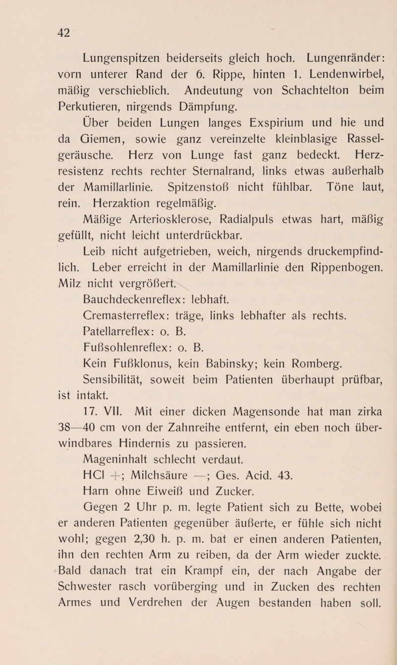 Lungenspitzen beiderseits gleich hoch. Lungenränder: vorn unterer Rand der 6. Rippe, hinten 1. Lendenwirbel, mäßig verschieblich. Andeutung von Schachtelton beim Perkutieren, nirgends Dämpfung. Über beiden Lungen langes Exspirium und hie und da Giemen, sowie ganz vereinzelte kleinblasige Rassel¬ geräusche. Herz von Lunge fast ganz bedeckt. Herz¬ resistenz rechts rechter Sternalrand, links etwas außerhalb der Mamillarlinie. Spitzenstoß nicht fühlbar. Töne laut, rein. Herzaktion regelmäßig. Mäßige Arteriosklerose, Radialpuls etwas hart, mäßig gefüllt, nicht leicht unterdrückbar. Leib nicht aufgetrieben, weich, nirgends druckempfind¬ lich. Leber erreicht in der Mamillarlinie den Rippenbogen. Milz nicht vergrößert. Bauchdeckenreflex: lebhaft. Cremasterreflex: träge, links lebhafter als rechts. Fatellarreflex: o. B. Fußsohlenreflex: o. B. Kein Fußklonus, kein Babinsky; kein Romberg. Sensibilität, soweit beim Patienten überhaupt prüfbar, ist intakt. 17. VII. Mit einer dicken Magensonde hat man zirka 38—40 cm von der Zahnreihe entfernt, ein eben noch über¬ windbares Hindernis zu passieren. Mageninhalt schlecht verdaut. HCl +; Milchsäure —; Ges. Acid. 43. Harn ohne Eiweiß und Zucker. Gegen 2 Uhr p. m. legte Patient sich zu Bette, wobei er anderen Patienten gegenüber äußerte, er fühle sich nicht wohl; gegen 2,30 h. p. m. bat er einen anderen Patienten, ihn den rechten Arm zu reiben, da der Arm wieder zuckte. Bald danach trat ein Krampf ein, der nach Angabe der Schwester rasch vorüberging und in Zucken des rechten Armes und Verdrehen der Augen bestanden haben soll.