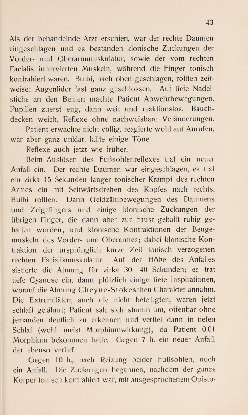 Als der behandelnde Arzt erschien, war der rechte Daumen eingeschlagen und es bestanden klonische Zuckungen der Vorder- und Oberarmmuskulatur, sowie der vom rechten Facialis innervierten Muskeln, während die Finger tonisch kontrahiert waren. Bulbi, nach oben geschlagen, rollten zeit¬ weise; Augenlider fast ganz geschlossen. Auf tiefe Nadel¬ stiche an den Beinen machte Patient Abwehrbewegungen. Pupillen zuerst eng, dann weit und reaktionslos. Bauch¬ decken weich, Reflexe ohne nachweisbare Veränderungen. Patient erwachte nicht völlig, reagierte wohl auf Anrufen, war aber ganz unklar, lallte einige Töne. Reflexe auch jetzt wie früher. Beim Auslösen des Fußsohlenreflexes trat ein neuer Anfall ein. Der rechte Daumen war eingeschlagen, es trat ein zirka 15 Sekunden langer tonischer Krampf des rechten Armes ein mit Seitwärtsdrehen des Kopfes nach rechts. Bulbi rollten. Dann Geldzählbewegungen des Daumens und Zeigefingers und einige klonische Zuckungen der übrigen Finger, die dann aber zur Faust geballt ruhig ge¬ halten wurden, und klonische Kontraktionen der Beuge¬ muskeln des Vorder- und Oberarmes; dabei klonische Kon¬ traktion der ursprünglich kurze Zeit tonisch verzogenen rechten Facialismuskulatur. Auf der Höhe des Anfalles sistierte die Atmung für zirka 30—40 Sekunden; es trat tiefe Cyanose ein, dann plötzlich einige tiefe Inspirationen, worauf die Atmung Cheyne-Stokeschen Charakter annahm. Die Extremitäten, auch die nicht beteiligten, waren jetzt schlaff gelähmt; Patient sah sich stumm um, offenbar ohne jemanden deutlich zu erkennen und verfiel dann in tiefen Schlaf (wohl meist Morphiumwirkung), da Patient 0,01 Morphium bekommen hatte. Gegen 7 h. ein neuer Anfall, der ebenso verlief. Gegen 10 h., nach Reizung beider Fußsohlen, noch ein Anfall. Die Zuckungen begannen, nachdem der ganze Körper tonisch kontrahiert war, mit ausgesprochenem Opisto-