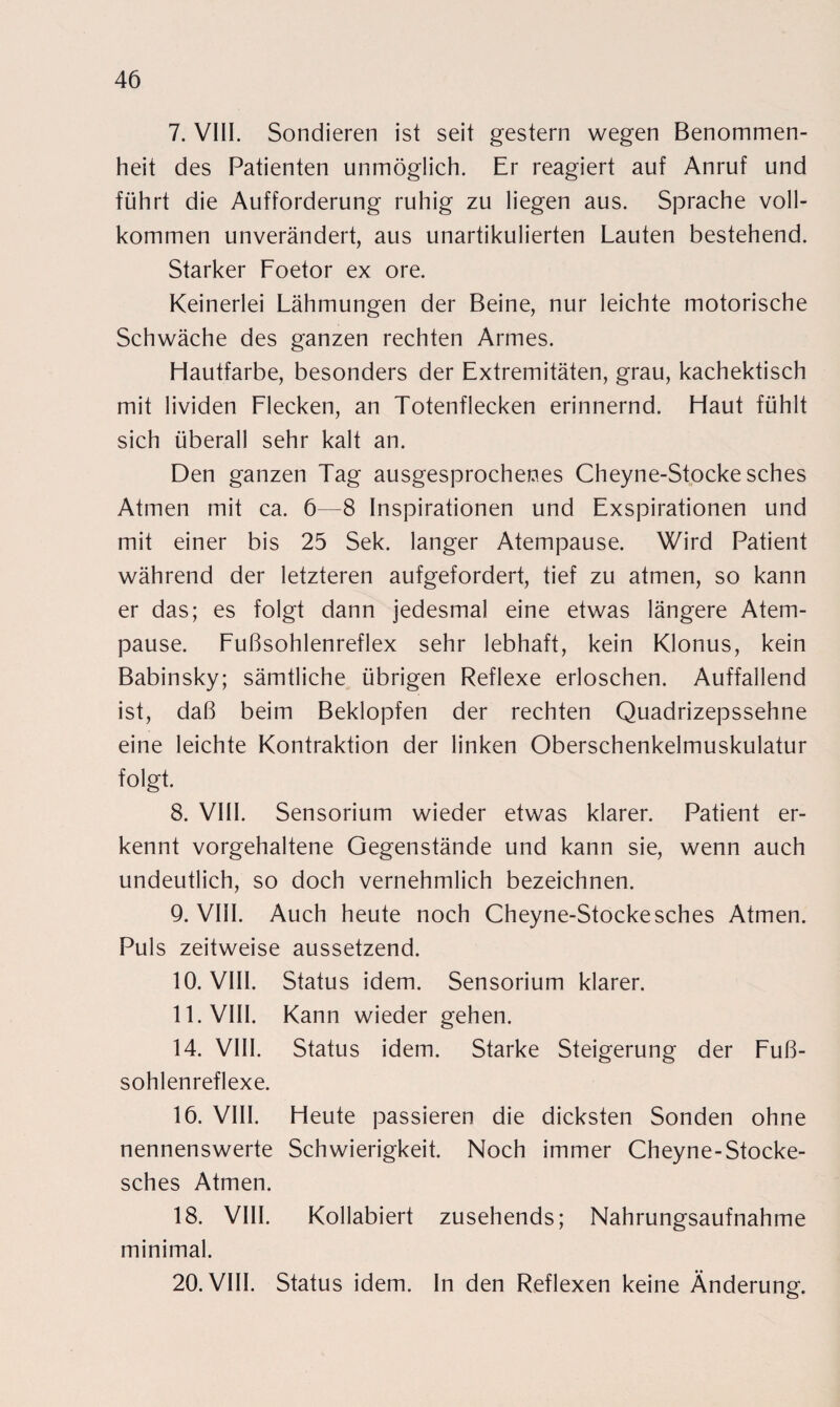 7. VIII. Sondieren ist seit gestern wegen Benommen¬ heit des Patienten unmöglich. Er reagiert auf Anruf und führt die Aufforderung ruhig zu liegen aus. Sprache voll¬ kommen unverändert, aus unartikulierten Lauten bestehend. Starker Foetor ex ore. Keinerlei Lähmungen der Beine, nur leichte motorische Schwäche des ganzen rechten Armes. Hautfarbe, besonders der Extremitäten, grau, kachektisch mit lividen Flecken, an Totenflecken erinnernd. Haut fühlt sich überall sehr kalt an. Den ganzen Tag ausgesprochenes Cheyne-Stocke sches Atmen mit ca. 6—8 Inspirationen und Exspirationen und mit einer bis 25 Sek. langer Atempause. Wird Patient während der letzteren aufgefordert, tief zu atmen, so kann er das; es folgt dann jedesmal eine etwas längere Atem¬ pause. Fußsohlenreflex sehr lebhaft, kein Klonus, kein Babinsky; sämtliche übrigen Reflexe erloschen. Auffallend ist, daß beim Beklopfen der rechten Quadrizepssehne eine leichte Kontraktion der linken Oberschenkelmuskulatur folgt. 8. VIII. Sensorium wieder etwas klarer. Patient er¬ kennt vorgehaltene Gegenstände und kann sie, wenn auch undeutlich, so doch vernehmlich bezeichnen. 9. VIII. Auch heute noch Cheyne-Stocke sches Atmen. Puls zeitweise aussetzend. 10. VIII. Status idem. Sensorium klarer. 11. VIII. Kann wieder gehen. 14. VIII. Status idem. Starke Steigerung der Fu߬ sohlenreflexe. 16. VIII. Heute passieren die dicksten Sonden ohne nennenswerte Schwierigkeit. Noch immer Cheyne-Stocke- sches Atmen. 18. VIII. Kollabiert zusehends; Nahrungsaufnahme minimal. 20. VIII. Status idem. In den Reflexen keine Änderung.