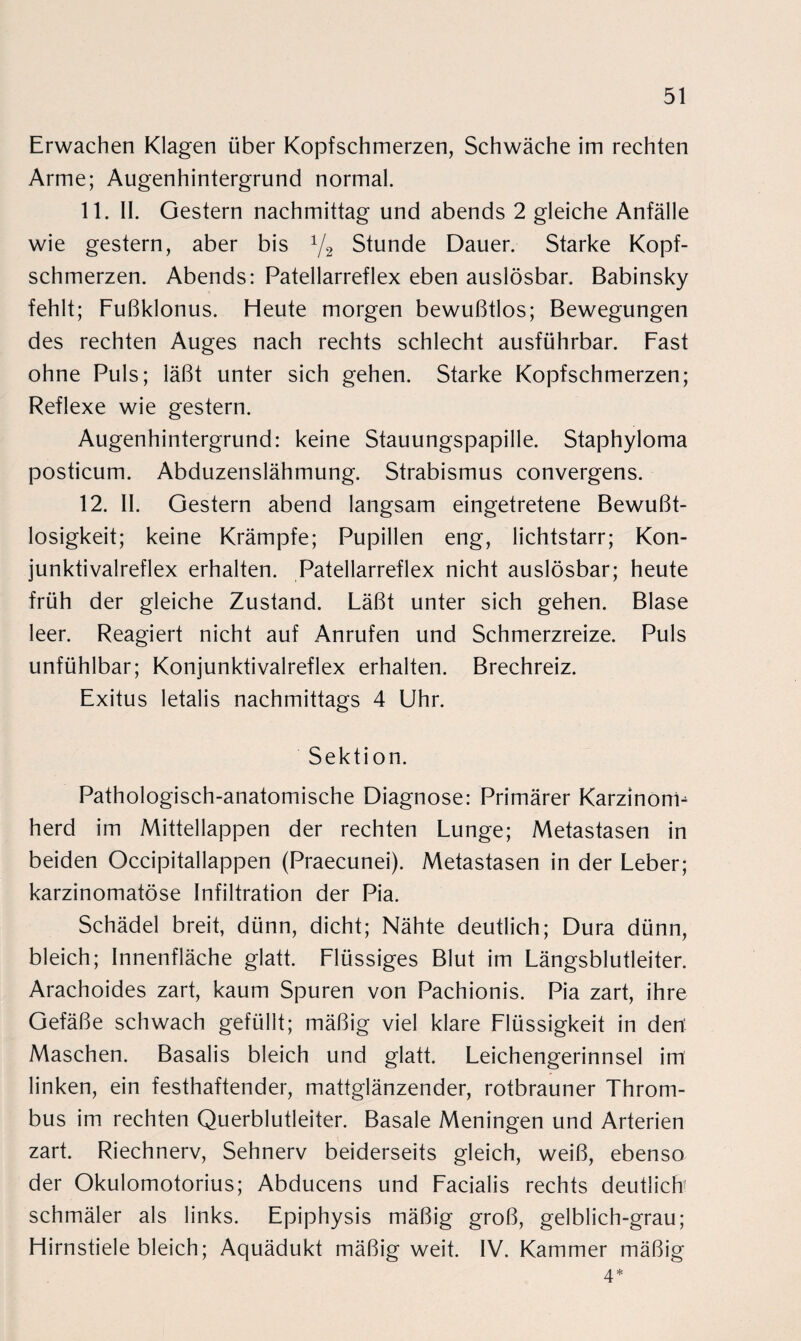 Erwachen Klagen über Kopfschmerzen, Schwäche im rechten Arme; Augenhintergrund normal. 11. II. Gestern nachmittag und abends 2 gleiche Anfälle wie gestern, aber bis 1/2 Stunde Dauer. Starke Kopf¬ schmerzen. Abends: Patellarreflex eben auslösbar. Babinsky fehlt; Fußklonus. Heute morgen bewußtlos; Bewegungen des rechten Auges nach rechts schlecht ausführbar. Fast ohne Puls; läßt unter sich gehen. Starke Kopfschmerzen; Reflexe wie gestern. Augenhintergrund: keine Stauungspapille. Staphyloma posticum. Abduzenslähmung. Strabismus convergens. 12. II. Gestern abend langsam eingetretene Bewußt¬ losigkeit; keine Krämpfe; Pupillen eng, lichtstarr; Kon- junktivalreflex erhalten. Patellarreflex nicht auslösbar; heute früh der gleiche Zustand. Läßt unter sich gehen. Blase leer. Reagiert nicht auf Anrufen und Schmerzreize. Puls unfühlbar; Konjunktivalreflex erhalten. Brechreiz. Exitus letalis nachmittags 4 Uhr. Sektion. Pathologisch-anatomische Diagnose: Primärer Karzinom^ herd im Mittellappen der rechten Lunge; Metastasen in beiden Occipitallappen (Praecunei). Metastasen in der Leber; karzinomatöse Infiltration der Pia. Schädel breit, dünn, dicht; Nähte deutlich; Dura dünn, bleich; Innenfläche glatt. Flüssiges Blut im Längsblutleiter. Arachoides zart, kaum Spuren von Pachionis. Pia zart, ihre Gefäße schwach gefüllt; mäßig viel klare Flüssigkeit in den’ Maschen. Basalis bleich und glatt. Leichengerinnsel im linken, ein festhaftender, mattglänzender, rotbrauner Throm¬ bus im rechten Querblutleiter. Basale Meningen und Arterien zart. Riechnerv, Sehnerv beiderseits gleich, weiß, ebenso der Okulomotorius; Abducens und Facialis rechts deutlich' schmäler als links. Epiphysis mäßig groß, gelblich-grau; Hirnstiele bleich; Aquädukt mäßig weit. IV. Kammer mäßig 4*