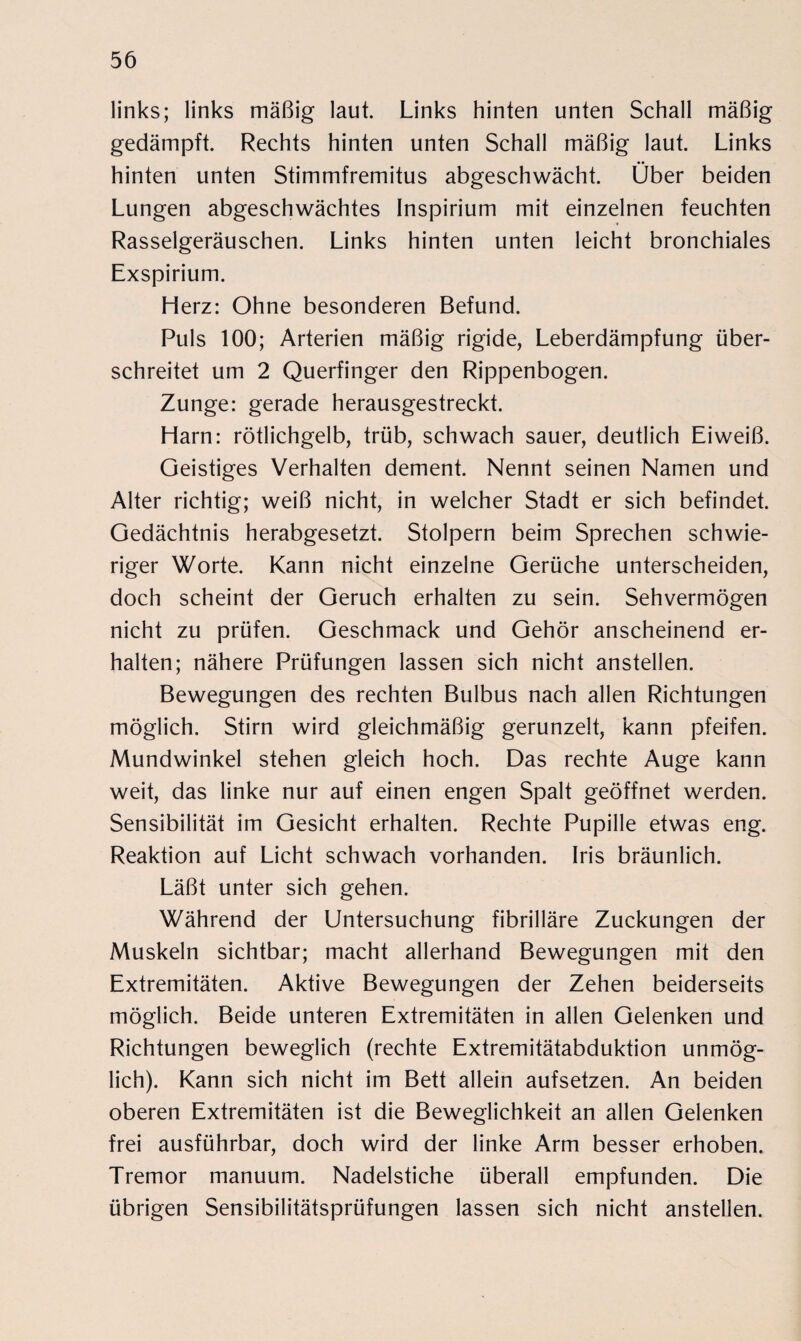 links; links mäßig laut. Links hinten unten Schall mäßig gedämpft. Rechts hinten unten Schall mäßig laut. Links hinten unten Stimmfremitus abgeschwächt. Über beiden Lungen abgeschwächtes Inspirium mit einzelnen feuchten Rasselgeräuschen. Links hinten unten leicht bronchiales Exspirium. Herz: Ohne besonderen Befund. Puls 100; Arterien mäßig rigide, Leberdämpfung über¬ schreitet um 2 Querfinger den Rippenbogen. Zunge: gerade herausgestreckt. Harn: rötlichgelb, trüb, schwach sauer, deutlich Eiweiß. Geistiges Verhalten dement. Nennt seinen Namen und Alter richtig; weiß nicht, in welcher Stadt er sich befindet. Gedächtnis herabgesetzt. Stolpern beim Sprechen schwie¬ riger Worte. Kann nicht einzelne Gerüche unterscheiden, doch scheint der Geruch erhalten zu sein. Sehvermögen nicht zu prüfen. Geschmack und Gehör anscheinend er¬ halten; nähere Prüfungen lassen sich nicht anstellen. Bewegungen des rechten Bulbus nach allen Richtungen möglich. Stirn wird gleichmäßig gerunzelt, kann pfeifen. Mundwinkel stehen gleich hoch. Das rechte Auge kann weit, das linke nur auf einen engen Spalt geöffnet werden. Sensibilität im Gesicht erhalten. Rechte Pupille etwas eng. Reaktion auf Licht schwach vorhanden. Iris bräunlich. Läßt unter sich gehen. Während der Untersuchung fibrilläre Zuckungen der Muskeln sichtbar; macht allerhand Bewegungen mit den Extremitäten. Aktive Bewegungen der Zehen beiderseits möglich. Beide unteren Extremitäten in allen Gelenken und Richtungen beweglich (rechte Extremitätabduktion unmög¬ lich). Kann sich nicht im Bett allein aufsetzen. An beiden oberen Extremitäten ist die Beweglichkeit an allen Gelenken frei ausführbar, doch wird der linke Arm besser erhoben. Tremor manuum. Nadelstiche überall empfunden. Die übrigen Sensibilitätsprüfungen lassen sich nicht anstellen.