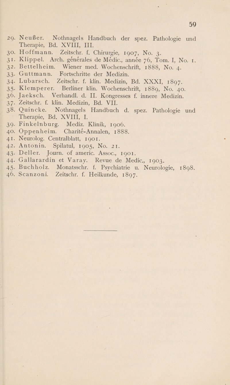 29- Neußer. Nothnagels Handbuch der spez. Pathologie und Therapie, Bd. XVIII, III. 30. Hoffmann. Zeitsehr. f. Chirurgie, 1907, No. 3. 31. Klippel. Arch. generales de Medic., annee 76, Tom. I, No. 1. 32. Bettel heim. Wiener med. Wochenschrift, 1888, No. 4. 33. Guttmann. Fortschritte der Medizin. 34. Lubarsch. Zeitschr. f. klin. Medizin, Bd. XXXI, 1897. 35. Klemperer. Berliner klin. Wochenschrift, 1889, No. 40. 36. Jaeksch. Verhandl. d. II. Kongresses f. innere Medizin. 37. Zeitschr. f. klin. Medizin, Bd. VII. 38. Quincke. Nothnagels Handbuch d. spez. Pathologie und Therapie, Bd. XVIII, I. 39. Finkelnburg. Mediz. Klinik, 1906. 40. Oppenheim. Charite-Annalen, 1888. 41. Neurolog. Centralblatt, 1901. 42. Antonin. Spilatul, 1905, No. 21. 43. Deller. Journ. of americ. Assoc., 1901. 44. Gallarardin et Varay. Revue de Medic., 1903. 45. Buchholz. Monatsschr. f. Psychiatrie u. Neurologie, 1898. 46. Scanzoni. Zeitschr. f. Heilkunde, 1897. (