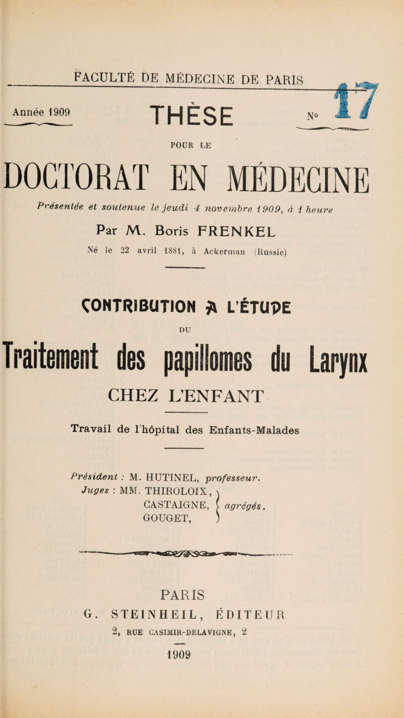 Année 1909 THÈSE POUR LE DOCTORAT EN MÉDECINE Présentée et soutenue le jeudi 4 novembre 1909, à 1 heure Par M. Boris FRENKEL Né le 22 avril 1881, à Ackerraan (Russie) CONTRIBUTION £ L’ÉTUPE DU Traitement des papillomes du Larynx CHEZ L’ENFANT Travail de l’hôpital des Enfants-Malades Président : M. HUTINEL, professeur. Juges : MM. THIBOLOIX, \ GASTAIGNE, v agrégés. GOUGET, ) PARIS G. S TE IN HE IL, ÉDITEUR 2, rue gasimir-delavigne, 2 1909