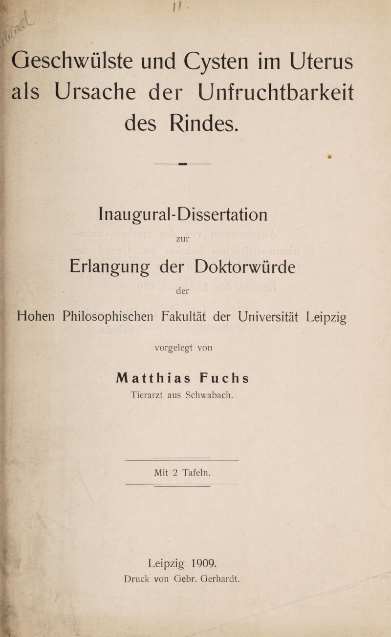 I» Geschwülste und Cysten im Uterus als Ursache der Unfruchtbarkeit des Rindes. Inaugural-Dissertation zur Erlangung der Doktorwürde der Hohen Philosophischen Fakultät der Universität Leipzig vorgelegt von Matthias Fuchs Tierarzt aus Schwabach. Mit 2 Tafeln. Leipzig 1909. Druck von Gebr. Gerhardt.