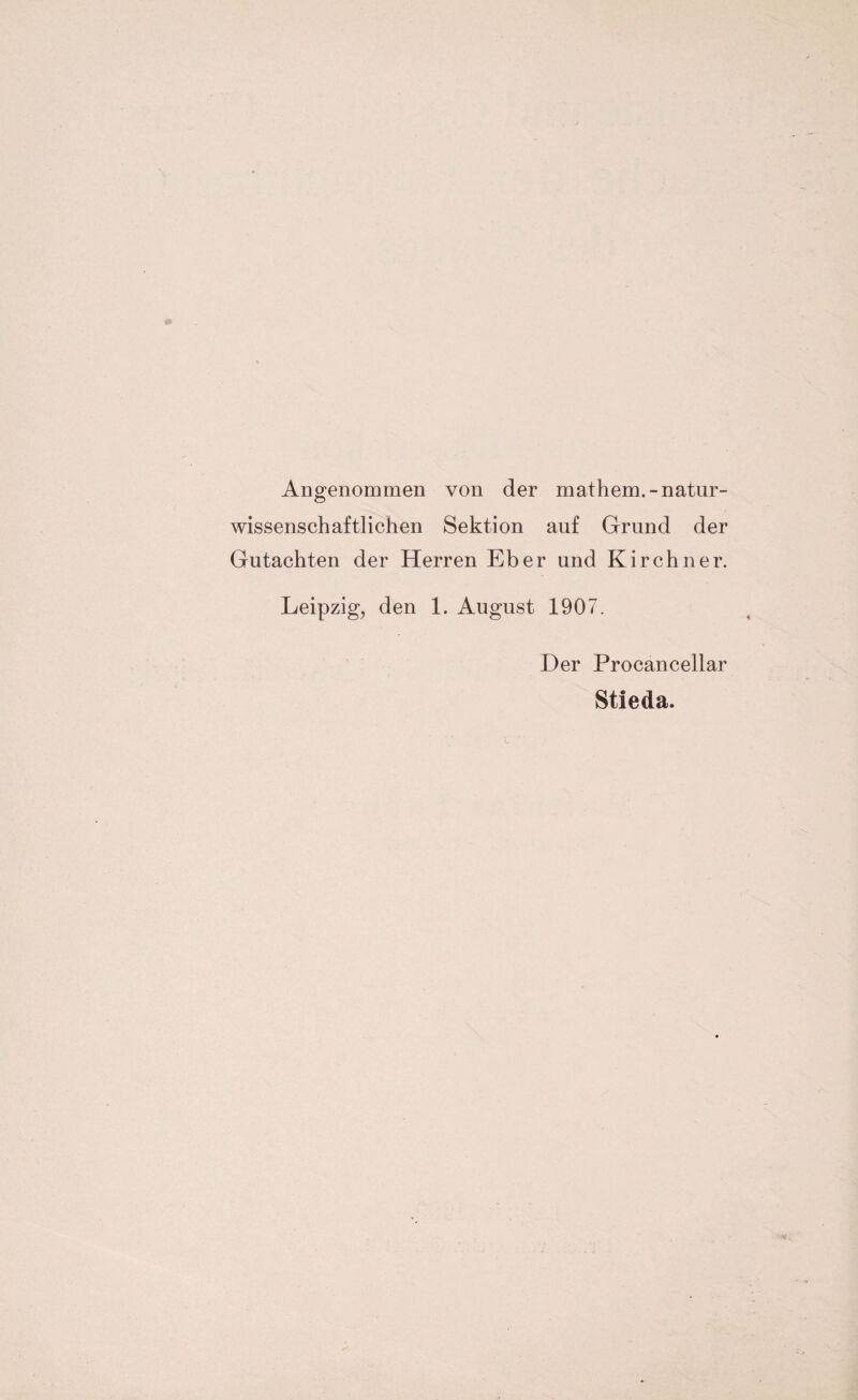 Angenommen von der mathem.-natur¬ wissenschaftlichen Sektion auf Grund der Gutachten der Herren Eber und Kirchner. Leipzig, den 1. August 1907. Der Procancellar Stieda.