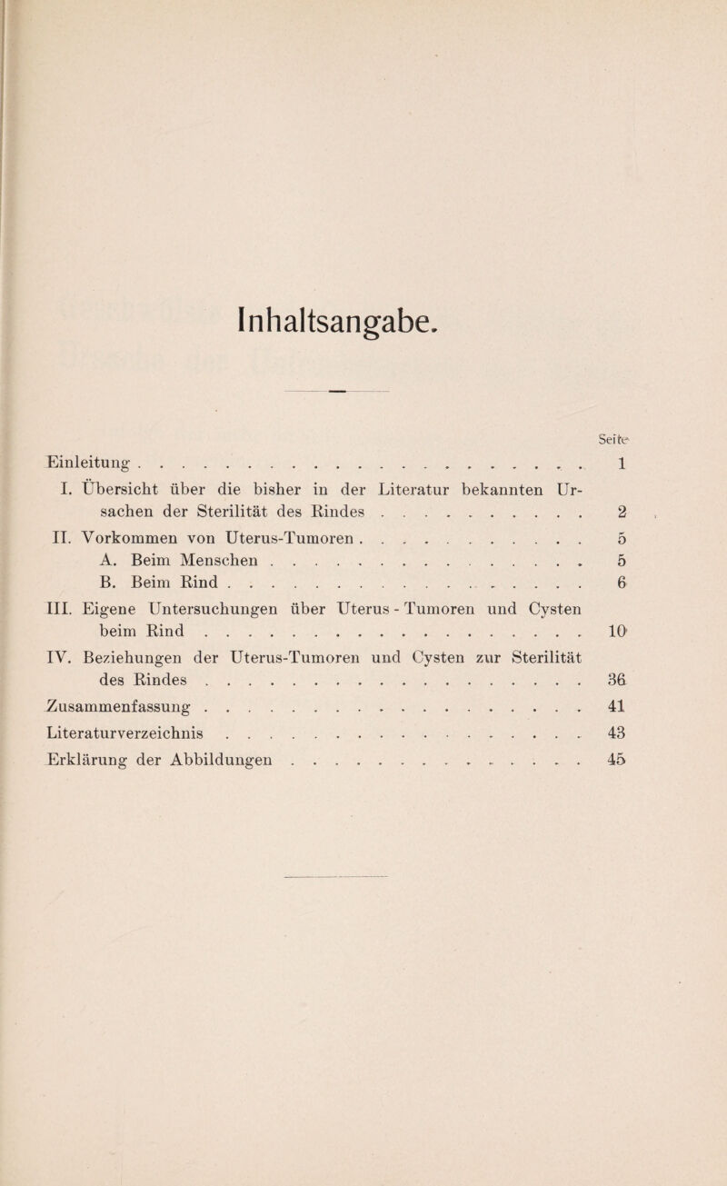 Inhaltsangabe. Seite Einleitung. 1 I. Übersicht über die bisher in der Literatur bekannten Ur¬ sachen der Sterilität des Rindes. 2 II. Vorkommen von Uterus-Tumoren. 5 A. Beim Menschen. 5 B. Beim Rind. 6 III. Eigene Untersuchungen über Uterus - Tumoren und Cysten beim Rind.10' IV. Beziehungen der Uterus-Tumoren und Cysten zur Sterilität des Rindes.3h Zusammenfassung. 41 Literaturverzeichnis.43 Erklärung der Abbildungen. 45