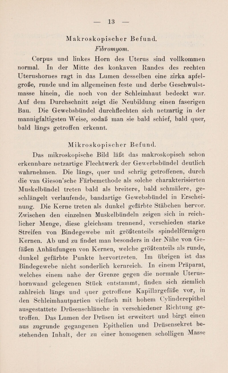 Makroskopischer Befund. Fibromyom. Corpus und linkes Horn des Uterus sind vollkommen normal. In der Mitte des konkaven Bandes des rechten Uterushornes ragt in das Lumen desselben eine zirka apfel¬ große, runde und im allgemeinen feste und derbe Geschwulst¬ masse hinein, die noch von der Schleimhaut bedeckt war. Auf dem Durchschnitt zeigt die Neubildung einen faserigen Bau. Die Gewebsbündel durchflechten sich netzartig in der mannigfaltigsten Weise, sodaß man sie bald schief, bald quer, bald längs getroffen erkennt. Mikroskopischer Befund. Das mikroskopische Bild läßt das makroskopisch schon erkennbare netzartige Flechtwerk der Gewerbsbündel deutlich wahrnehmen. Die längs, quer und schräg getroffenen, durch die van Gieson’sche Färbemethode als solche charakterisierten Muskelbündel treten bald als breitere, bald schmälere, ge¬ schlängelt verlaufende, bandartige Gewebsbündel in Erschei¬ nung. Die Kerne treten als dunkel gefärbte Stäbchen hervor. Zwischen den einzelnen Muskelbündeln zeigen sich in reich¬ licher Menge, diese gleichsam trennend, verschieden starke Streifen von Bindegewebe mit größtenteils spindelförmigen Kernen. Ab und zu findet man besonders in der Nähe von Ge¬ fäßen Anhäufungen von Kernen, welche größtenteils als runde, dunkel gefärbte Punkte hervortreten. Im übrigen ist das Bindegewebe nicht sonderlich kernreich. In einem Präparat, welches einem nahe der Grenze gegen die normale Uterus¬ hornwand gelegenen Stück entstammt, finden sich ziemlich zahlreich längs und quer getroffene Kapillargefäße vor, in den Schleimhautpartien vielfach mit hohem Cvlinderepithel ausgestattete Drüsenschläuche in verschiedener Dichtung ge¬ troffen. Das Lumen der Drüsen ist erweitert und birgt einen aus zugrunde gegangenen Epithelien und Drüsensekret be¬ stehenden Inhalt, der zu einer homogenen scholligen Masse