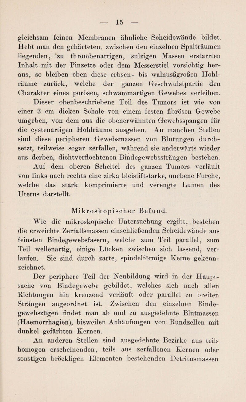 gleichsam feinen Membranen ähnliche Scheidewände bildet. Hebt man den gehärteten, zwischen den einzelnen Spalträumen liegenden, zu thrombenartigen, sulzigen Massen erstarrten Inhalt mit der Pinzette oder dem Messerstiel vorsichtig her¬ aus, so bleiben eben diese erbsen- bis walnusßgroßen Hohl¬ räume zurück, welche der ganzen Geschwulstpartie den Charakter eines porösen, schwammartigen Gewebes verleihen. Dieser obenbeschriebene Teil des Tumors ist wie von einer 3 cm dicken Schale von einem festen fibrösen Gewebe umgeben, von dem aus die obenerwähnten Gewebsspangen für die cystenartigen Hohlräume ausgehen. An manchen Stellen sind diese peripheren Gewebsmassen von Blutungen durch¬ setzt, teilweise sogar zerfallen, während sie anderwärts wieder aus derben, dichtverflochtenen Bindegewebssträngen bestehen. Auf dem oberen Scheitel des ganzen Tumors verläuft von links nach rechts eine zirka bleistiftstarke, unebene Furche, welche das stark komprimierte und verengte Lumen des Uterus darstellt. Mikroskopischer Befund. Wie die mikroskopische Untersuchung ergibt, bestehen die erweichte Zerfallsmassen einschließenden Scheidewände aus feinsten Bindegewebsfasern, welche zum Teil parallel, zum Teil wellenartig, einige Lücken zwischen sich lassend, ver¬ laufen. Sie sind durch zarte, spindelförmige Kerne gekenn¬ zeichnet. Der periphere Teil der Neubildung wird in der Haupt¬ sache von Bindegewebe gebildet, welches sich nach allen Richtungen hin kreuzend verläuft oder parallel zu breiten Strängen angeordnet ist. Zwischen den einzelnen Binde- gewebszügen findet man ab und zu ausgedehnte Blutmassen (Haemorrhagien), bisweilen Anhäufungen von Rundzellen mit dunkel gefärbten Kernen. An anderen Stellen sind ausgedehnte Bezirke aus teils homogen erscheinenden, teils aus zerfallenen Kernen oder sonstigen bröckligen Elementen bestehenden Detritusmassen