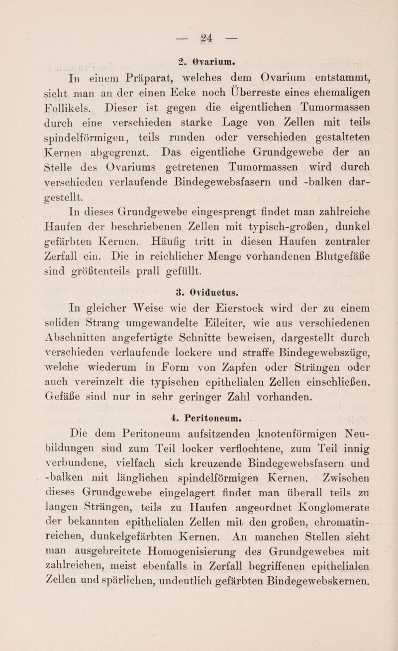 2. övarium. In einem Präparat, welches dem Ovarium entstammt, sieht man an der einen Ecke noch Überreste eines ehemaligen Follikels. Dieser ist gegen die eigentlichen Tumormassen durch eine verschieden starke Lage von Zellen mit teils spindelförmigen, teils runden oder verschieden gestalteten Kernen abgegrenzt. Das eigentliche Grundgewebe der an Stelle des Ovariums getretenen Tumormassen wird durch verschieden verlaufende Bindegewebsfasern und -balken dar¬ gestellt. In dieses Grundgewebe eingesprengt findet man zahlreiche Haufen der beschriebenen Zellen mit typisch-großen, dunkel gefärbten Kernen. Häufig tritt in diesen Haufen zentraler Zerfall ein. Die in reichlicher Menge vorhandenen Blutgefäße sind größtenteils prall gefüllt. 3. Oviductus. In gleicher Weise wie der Eierstock wird der zu einem soliden Strang umgewandelte Eileiter, wie aus verschiedenen Abschnitten angefertigte Schnitte beweisen, dargestellt durch verschieden verlaufende lockere und straffe Bindegewebszüge, Avelche wiederum in Form von Zapfen oder Strängen oder auch vereinzelt die typischen epithelialen Zellen einschließen. Gefäße sind nur in sehr geringer Zahl vorhanden. 4. Peritoneum. Die dem Peritoneum aufsitzenden knotenförmigen Neu- bildungen sind zum Teil locker verflochtene, zum Teil innig verbundene, vielfach sich kreuzende Bindegewebsfasern und -balken mit länglichen spindelförmigen Kernen. Zwischen dieses Grundgewebe eingelagert findet man überall teils zu langen Strängen, teils zu Haufen angeordnet Konglomerate der bekannten epithelialen Zellen mit den großen, chromatin- reichen, dunkelgefärbten Kernen. An manchen Stellen sieht man ausgebreitete Homogenisierung des Grundgewebes mit zahlreichen, meist ebenfalls in Zerfall begriffenen epithelialen Zellen und spärlichen, undeutlich gefärbten Bindegewebskernen.