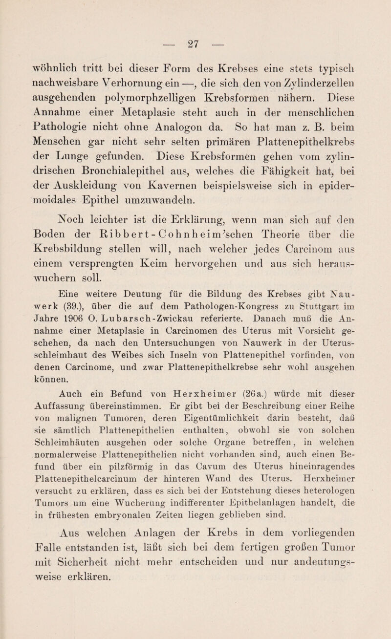 wohnlich tritt bei dieser Form des Krebses eine stets typisch nachweisbare Verhornung ein—, die sich den von Zylinderzellen ausgehenden polymorphzelligen Krebsformen nähern. Diese Annahme einer Metaplasie steht auch in der menschlichen Pathologie nicht ohne Analogon da. So hat man z. B. beim Menschen gar nicht sehr selten primären Plattenepithelkrebs der Lunge gefunden. Diese Krebsformen gehen vom zylin¬ drischen Bronchialepithel aus, welches die Fähigkeit hat, bei der Auskleidung von Kavernen beispielsweise sich in epider- moidales Epithel umzuwandeln. Noch leichter ist die Erklärung, wenn man sich auf den Boden der Ribbert-Cohn heimischen Theorie über die Krebsbildung stellen will, nach welcher jedes Carcinom aus einem versprengten Keim hervorgehen und aus sich heraus¬ wuchern soll. Eine weitere Deutung für die Bildung des Krebses gibt Nau- werk (39.), über die auf dem Pathologen-Kongress zu Stuttgart im Jahre 1906 O. Lu barsch-Zwickau referierte. Danach muß die An¬ nahme einer Metaplasie in Carcinomen des Uterus mit Vorsicht ge¬ schehen, da nach den Untersuchungen von Nauwerk in der Uterus¬ schleimhaut des Weibes sich Inseln von Plattenepithel vorfinden, von denen Carcinome, und zwar Plattenepithelkrebse sehr wohl ausgehen können. Auch ein Befund von Herxheimer (26a.) würde mit dieser Auffassung übereinstimmen. Er gibt bei der Beschreibung einer Beihe von malignen Tumoren, deren Eigentümlichkeit darin besteht, daß sie sämtlich Plattenepithelien enthalten, obwohl sie von solchen Schleimhäuten ausgehen oder solche Organe betreffen, in welchen normalerweise Plattenepithelien nicht vorhanden sind, auch einen Be¬ fund über ein pilzförmig in das Cavum des Uterus hineinragendes Plattenepithelcarcinum der hinteren Wand des Uterus. Herxheimer versucht zu erklären, dass es sich bei der Entstehung dieses heterologen Tumors um eine Wucherung indifferenter Epithelanlagen handelt, die in frühesten embryonalen Zeiten liegen geblieben sind. Aus welchen Anlagen der Krebs in dem vorliegenden Falle entstanden ist, läßt sich bei dem fertigen großen Tumor mit Sicherheit nicht mehr entscheiden und nur andeutungs¬ weise erklären.