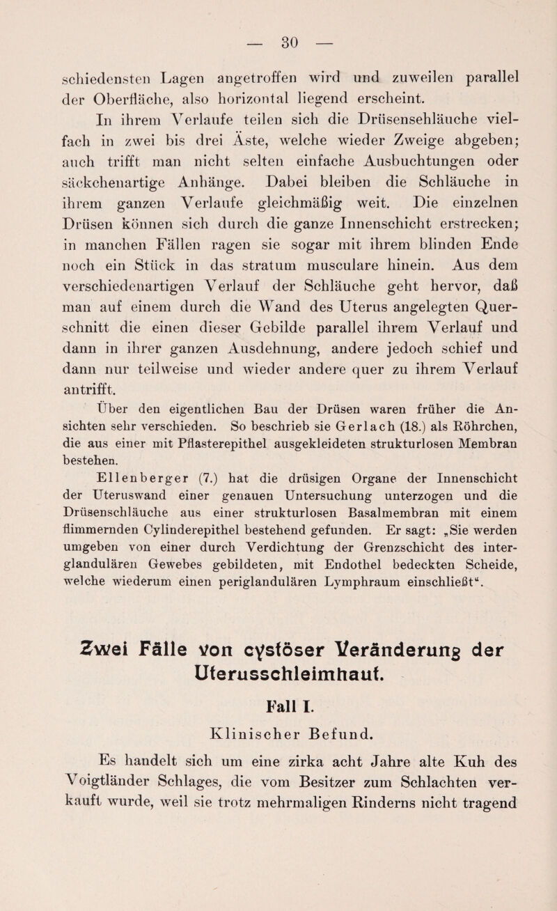 schiedensten Lagen angetroffen wird und zuweilen parallel der Oberfläche, also horizontal liegend erscheint. In ihrem Verlaufe teilen sich die Driisensehläuche viel¬ fach in zwei bis drei Äste, welche wieder Zweige abgeben; auch trifft man nicht selten einfache Ausbuchtungen oder säckchenartige Anhänge. Dabei bleiben die Schläuche in ihrem ganzen Verlaufe gleichmäßig weit. Die einzelnen Drüsen können sich durch die ganze Innenschicht erstrecken; in manchen Fällen ragen sie sogar mit ihrem blinden Ende noch ein Stück in das stratum musculare hinein. Aus dem verschiedenartigen Verlauf der Schläuche geht hervor, daß man auf einem durch die Wand des Uterus angelegten Quer¬ schnitt die einen dieser Gebilde parallel ihrem Verlauf und dann in ihrer ganzen Ausdehnung, andere jedoch schief und dann nur teilweise und wieder andere quer zu ihrem Verlauf an trifft. Über den eigentlichen Bau der Drüsen waren früher die An¬ sichten sehr verschieden. So beschrieb sie Gerl ach (18.) als Röhrchen, die aus einer mit Pflasterepithel ausgekleideten strukturlosen Membran bestehen. Ellenberger (7.) hat die drüsigen Organe der Innenschicht der Uteruswand einer genauen Untersuchung unterzogen und die Drüsenschläuche aus einer strukturlosen Basalmembran mit einem flimmernden Cylinderepithel bestehend gefunden. Er sagt: „Sie werden umgeben von einer durch Verdichtung der Grenzschicht des inter¬ glandulären Gewebes gebildeten, mit Endothel bedeckten Scheide, welche wiederum einen periglandulären Lymphraum einschließt“. Zwei Fälle von cystöser Veränderung der Uterusschleimhauf. Fall I. Klinischer Befund. Es handelt sich um eine zirka acht Jahre alte Kuh des V oigtländer Schlages, die vom Besitzer zum Schlachten ver¬ kauft wurde, weil sie trotz mehrmaligen Rinderns nicht tragend