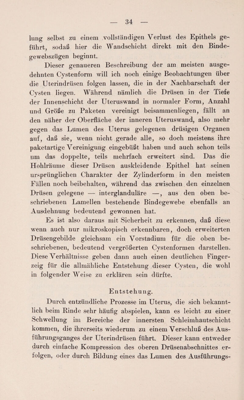 lung selbst zu einem vollständigen Verlust des Epithels ge¬ führt, sodaß hier die Wandschicht direkt mit den Binde- gewebszügen beginnt. Dieser genaueren Beschreibung der am meisten ausge¬ dehnten Cystenform will ich noch einige Beobachtungen über die Uterindrüsen folgen lassen, die in der Vachbarschaft der Cysten liegen. Während nämlich die Drüsen in der Tiefe der Innenschicht der Uteruswand in normaler Form, Anzahl und Größe zu Paketen vereinigt beisammenliegen, fällt an den näher der Oberfläche der inneren Uteruswand, also mehr gegen das Lumen des Uterus gelegenen drüsigen Organen auf, daß sie, wenn nicht gerade alle, so doch meistens ihre paketartige Vereinigung eingebüßt haben und auch schon teils um das doppelte, teils mehrfach erweitert sind. Das die Hohlräume dieser Drüsen auskleidende Epithel hat seinen ursprünglichen Charakter der Zylinderform in den meisten Fällen noch beibehalten, während das zwischen den einzelnen Drüsen gelegene — interglanduläre —, aus den oben be¬ schriebenen Lamellen bestehende Bindegewebe ebenfalls an Ausdehnung bedeutend gewonnen hat. Es ist also daraus mit Sicherheit zu erkennen, daß diese, wenn auch nur mikroskopisch erkennbaren, doch erweiterten Drüsengebilde gleichsam ein Vorstadium für die oben be¬ schriebenen, bedeutend vergrößerten Cystenformen darstellen. Diese Verhältnisse geben dann auch einen deutlichen Finger¬ zeig für die allmähliche Entstehung dieser Cysten, die wohl in folgender Weise zu erklären sein dürfte. Entstehung. Durch entzündliche Prozesse im Uterus, die sich bekannt¬ lich beim Binde sehr häufig abspielen, kann es leicht zu einer Schwellung im Bereiche der innersten Schleimhautschicht kommen, die ihrerseits wiederum zu einem Verschluß des Aus¬ führungsganges der Uterindrüsen führt. Dieser kann entweder durch einfache Kompression des oberen Drüsenabschnittes er¬ folgen, oder durch Bildung eines das Lumen des Ausführungs-