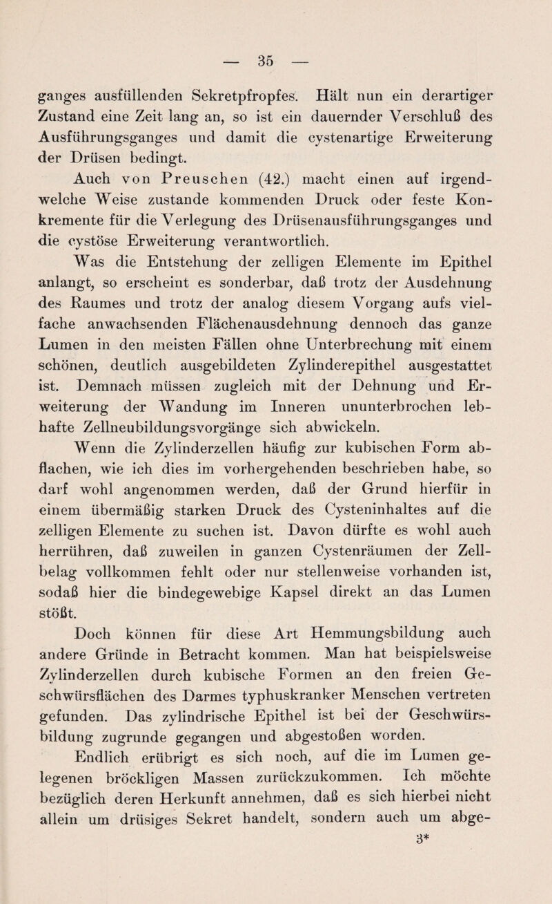 ganges ausfüllenden Sekretpfropfes. Hält nun ein derartiger Zustand eine Zeit lang an, so ist ein dauernder Verschluß des Ausführungsganges und damit die cystenartige Erweiterung der Drüsen bedingt. Auch von Preuschen (42.) macht einen auf irgend¬ welche Weise zustande kommenden Druck oder feste Kon¬ kremente für die Verlegung des Drüsenausführungsganges und die cystöse Erweiterung verantwortlich. Was die Entstehung der zelligen Elemente im Epithel anlangt, so erscheint es sonderbar, daß trotz der Ausdehnung des Raumes und trotz der analog diesem Vorgang aufs viel¬ fache anwachsenden Flächenausdehnung dennoch das ganze Lumen in den meisten Fällen ohne Unterbrechung mit einem schönen, deutlich ausgebildeten Zylinderepithel ausgestattet ist. Demnach müssen zugleich mit der Dehnung und Er¬ weiterung der Wandung im Inneren ununterbrochen leb¬ hafte Zellneubildungsvorgänge sich abwickeln. Wenn die Zylinderzellen häufig zur kubischen Form ab¬ flachen, wie ich dies im vorhergehenden beschrieben habe, so darf wohl angenommen werden, daß der Grund hierfür in einem übermäßig starken Druck des Cysteninhaltes auf die zelligen Elemente zu suchen ist. Davon dürfte es wohl auch herrühren, daß zuweilen in ganzen Cystenräumen der Zell¬ belag vollkommen fehlt oder nur stellenweise vorhanden ist, sodaß hier die bindegewebige Kapsel direkt an das Lumen stößt. Doch können für diese Art Hemmungsbildung auch andere Gründe in Betracht kommen. Man hat beispielsweise Zylinderzellen durch kubische Formen an den freien Ge¬ schwürsflächen des Darmes typhuskranker Menschen vertreten gefunden. Das zylindrische Epithel ist bei der Geschwürs¬ bildung zugrunde gegangen und abgestoßen worden. Endlich erübrigt es sich noch, auf die im Lumen ge¬ legenen bröckligen Massen zurückzukommen. Ich möchte bezüglich deren Herkunft annehmen, daß es sich hierbei nicht allein um drüsiges Sekret handelt, sondern auch um abge- 3*