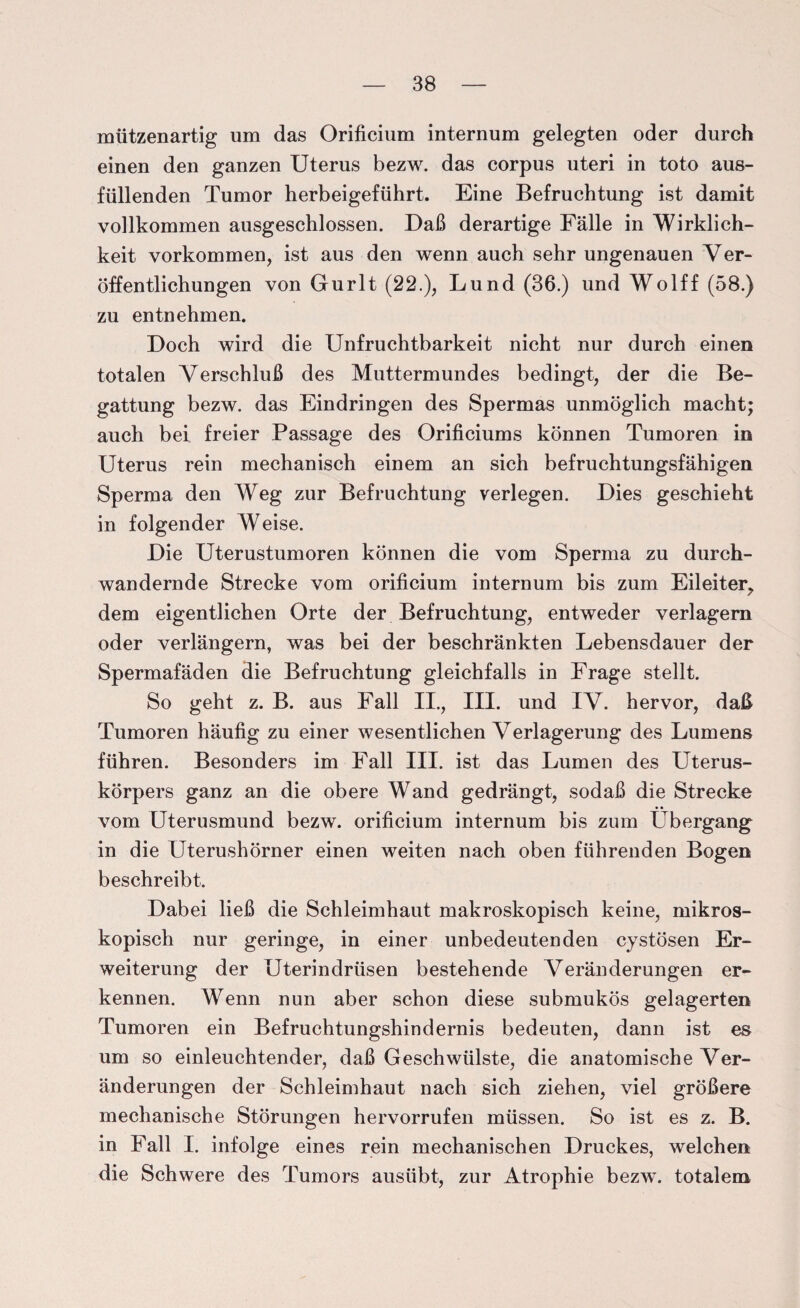 mützenartig um das Orificium internum gelegten oder durch einen den ganzen Uterus bezw. das corpus uteri in toto aus¬ füllenden Tumor herbeigeführt. Eine Befruchtung ist damit vollkommen ausgeschlossen. Daß derartige Fälle in Wirklich¬ keit Vorkommen, ist aus den wenn auch sehr ungenauen Ver¬ öffentlichungen von Gurlt (22.), Lund (36.) und Wolff (58.) zu entnehmen. Doch wird die Unfruchtbarkeit nicht nur durch einen totalen Verschluß des Muttermundes bedingt, der die Be¬ gattung bezw. das Eindringen des Spermas unmöglich macht; auch bei freier Passage des Orificiums können Tumoren in Uterus rein mechanisch einem an sich befruchtungsfähigen Sperma den Weg zur Befruchtung verlegen. Dies geschieht in folgender Weise. Die Uterustumoren können die vom Sperma zu durch¬ wandernde Strecke vom orificium internum bis zum Eileiter, dem eigentlichen Orte der Befruchtung, entweder verlagern oder verlängern, was bei der beschränkten Lebensdauer der Spermafäden die Befruchtung gleichfalls in Frage stellt. So geht z. B. aus Fall II., III. und IV. hervor, daß Tumoren häufig zu einer wesentlichen Verlagerung des Lumens führen. Besonders im Fall III. ist das Lumen des Uterus¬ körpers ganz an die obere Wand gedrängt, sodaß die Strecke vom Uterusmund bezw. orificium internum bis zum Übergang in die Uterushörner einen weiten nach oben führenden Bogen beschreibt. Dabei ließ die Schleimhaut makroskopisch keine, mikros¬ kopisch nur geringe, in einer unbedeutenden cystösen Er¬ weiterung der Uterindrüsen bestehende Veränderungen er¬ kennen. Wenn nun aber schon diese submukös gelagerten Tumoren ein Befruchtungshindernis bedeuten, dann ist es um so einleuchtender, daß Geschwülste, die anatomische Ver¬ änderungen der Schleimhaut nach sich ziehen, viel größere mechanische Störungen hervorrufen müssen. So ist es z. B. in Fall I. infolge eines rein mechanischen Druckes, welchen die Schwere des Tumors ausübt, zur Atrophie bezw. totalem