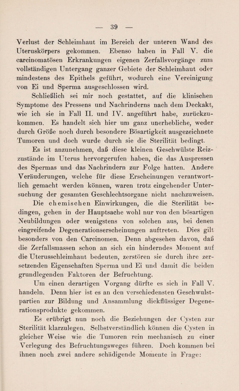 Verlust der Schleimhaut im Bereich der unteren Wand des Uteruskörpers gekommen. Ebenso haben in Fall V. die carcinomatösen Erkrankungen eigenen Zerfallsvorgänge zum vollständigen Untergang ganzer Gebiete der Schleimhaut oder mindestens des Epithels geführt, wodurch eine Vereinigung von Ei und Sperma ausgeschlossen wird. Schließlich sei mir noch gestattet, auf die klinischen Symptome des Pressens und Nachrinderns nach dem Deckakt, wie ich sie in Fall II. und IV. angeführt habe, zurückzu¬ kommen. Es handelt sich hier um ganz unerhebliche, weder durch Größe noch durch besondere Bösartigkeit ausgezeichnete Tumoren und doch wurde durch sie die Sterilität bedingt. Es ist anzunehmen, daß diese kleinen Geschwülste Reiz¬ zustände im Uterus hervorgerufen haben, die das Auspressen des Spermas und das Nachrindern zur Folge hatten. Andere Veränderungen, welche für diese Erscheinungen verantwort¬ lich gemacht werden können, waren trotz eingehender Unter¬ suchung der gesamten Geschlechtsorgane nicht nachzuweisen. Die chemischen Einwirkungen, die die Sterilität be¬ dingen, gehen in der Hauptsache wohl nur von den bösartigen Neubildungen oder wenigstens von solchen aus, bei denen eingreifende Degenerationserscheinungen auftreten. Dies gilt besonders von den Carcinomen. Denn abgesehen davon, daß die Zerfallsmassen schon an sich ein hinderndes Moment auf die Uterusschleimhaut bedeuten, zerstören sie durch ihre zer¬ setzenden Eigenschaften Sperma und Ei und damit die beiden grundlegenden Faktoren der Befruchtung. Um einen derartigen Vorgang dürfte es sich in Fall V. handeln. Denn hier ist es an den verschiedensten Geschwulst¬ partien zur Bildung und Ansammlung dickflüssiger Degene¬ rationsprodukte gekommen. Es erübrigt nun noch die Beziehungen der Cysten zur Sterilität klarzulegen. Selbstverständlich können die Cysten in gleicher Weise wie die Tumoren rein mechanisch zu einer Verlegung des Befruchtungsweges führen. Doch kommen bei ihnen noch zwei andere schädigende Momente in Frage: