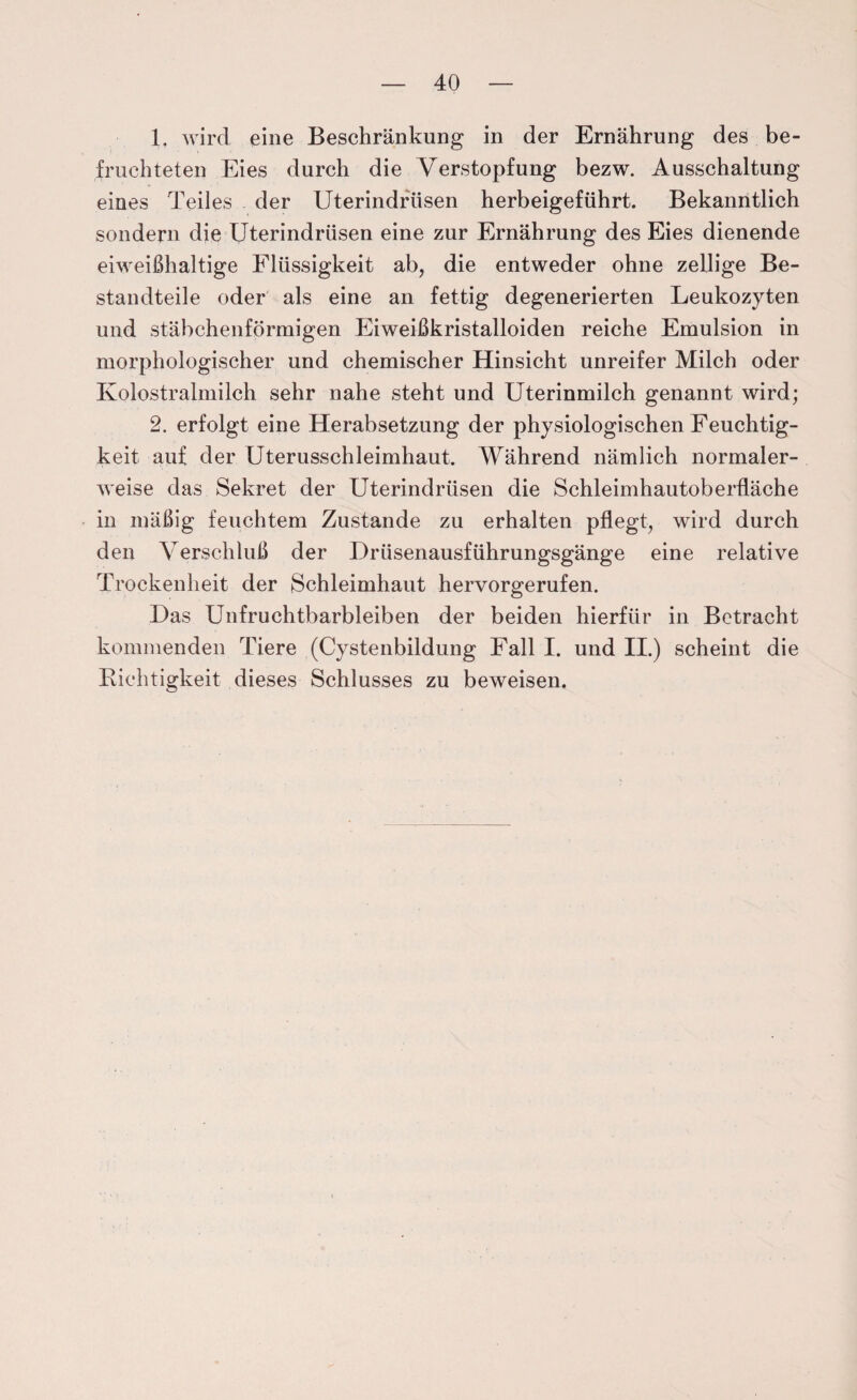 1. wird eine Beschränkung in der Ernährung des be¬ fruchteten Eies durch die Verstopfung bezw. Ausschaltung eines Teiles der Uterindrusen herbeigeführt. Bekanntlich sondern die Uterindrüsen eine zur Ernährung des Eies dienende eiweißhaltige Flüssigkeit ab, die entweder ohne zellige Be¬ standteile oder als eine an fettig degenerierten Leukozyten und stäbchenförmigen Eiweißkristalloiden reiche Emulsion in morphologischer und chemischer Hinsicht unreifer Milch oder Kolostralmilch sehr nahe steht und Uterinmilch genannt wird; 2. erfolgt eine Herabsetzung der physiologischen Feuchtig¬ keit auf der Uterusschleimhaut. Während nämlich normaler¬ weise das Sekret der Uterindrüsen die Schleimhautoberfläche in mäßig feuchtem Zustande zu erhalten pflegt, wird durch den Verschluß der Drüsenausführungsgänge eine relative Trockenheit der Schleimhaut hervorgerufen. Das Unfruchtbarbleiben der beiden hierfür in Betracht kommenden Tiere (Cystenbildung Fall I. und II.) scheint die Richtigkeit dieses Schlusses zu beweisen.