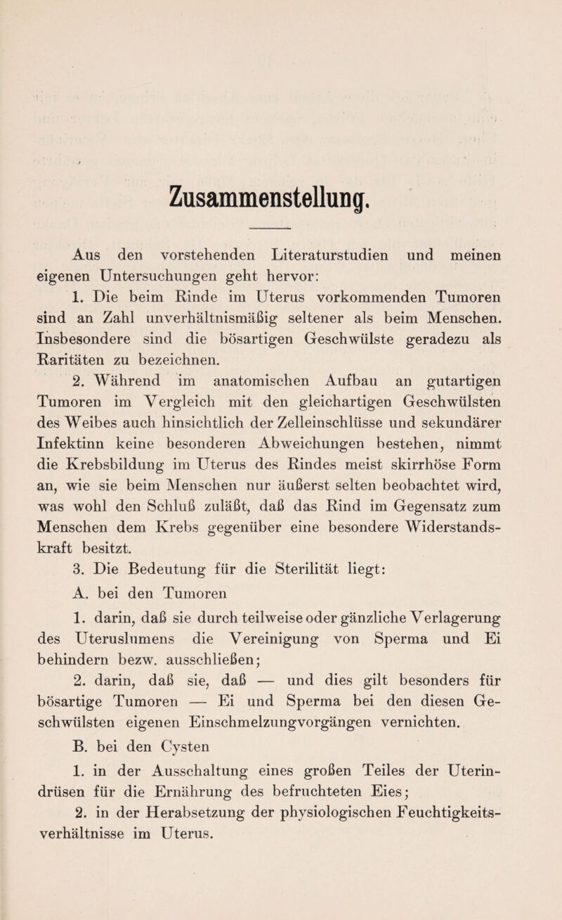 Zusammenstellung. Aus den vorstehenden Literaturstudien und meinen eigenen Untersuchungen geht hervor: 1. Die beim Rinde im Uterus vorkommenden Tumoren sind an Zahl unverhältnismäßig seltener als beim Menschen. Insbesondere sind die bösartigen Geschwülste geradezu als Raritäten zu bezeichnen. 2. Während im anatomischen Aufbau an gutartigen Tumoren im Vergleich mit den gleichartigen Geschwülsten des Weibes auch hinsichtlich der Zelleinschlüsse und sekundärer Infektinn keine besonderen Abweichungen bestehen, nimmt die Krebsbildung im Uterus des Rindes meist skirrhöse Form an, wie sie beim Menschen nur äußerst selten beobachtet wird, was wohl den Schluß zuläßt, daß das Rind im Gegensatz zum Menschen dem Krebs gegenüber eine besondere Widerstands¬ kraft besitzt. 3. Die Bedeutung für die Sterilität liegt: A. bei den Tumoren 1. darin, daß sie durch teilweise oder gänzliche Verlagerung des Uteruslumens die Vereinigung von Sperma und Ei behindern bezw. ausschließen; 2. darin, daß sie, daß — und dies gilt besonders für bösartige Tumoren — Ei und Sperma bei den diesen Ge¬ schwülsten eigenen Einschmelzungvorgängen vernichten. B. bei den Cysten 1. in der Ausschaltung eines großen Teiles der Uterin¬ drüsen für die Ernährung des befruchteten Eies; 2. in der Herabsetzung der physiologischen Feuchtigkeits¬ verhältnisse im Uterus.