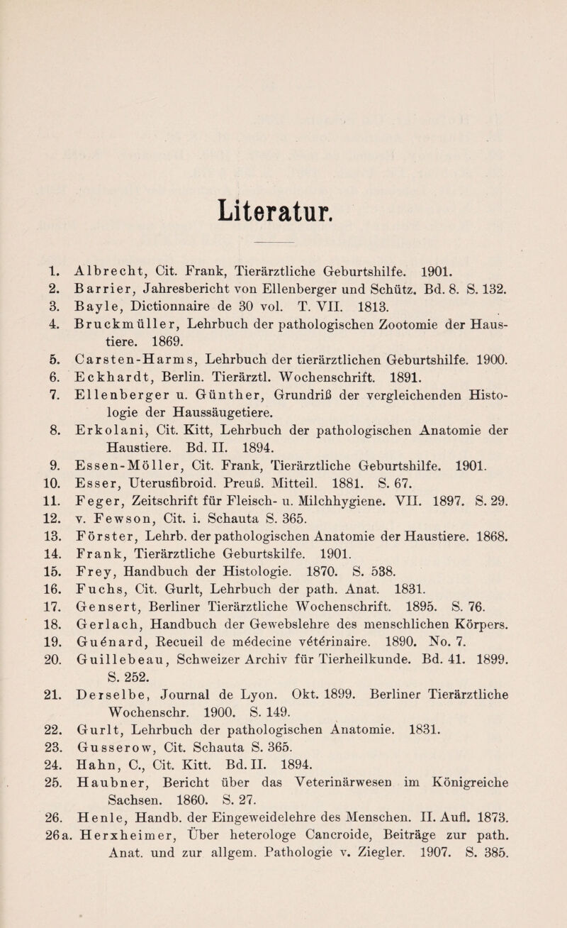 Literatur. 1. Albrecht, Cit. Frank, Tierärztliche Geburtshilfe. 1901. 2. Barrier, Jahresbericht von Ellenberger und Schütz. Bd. 8. S. 132. 3. Bayle, Dictionnaire de 30 vol. T. VII. 1813. 4. Bruckmüller, Lehrbuch der pathologischen Zootomie der Haus¬ tiere. 1869. 5. Carsten-Harms, Lehrbuch der tierärztlichen Geburtshilfe. 1900. 6. Eckhardt, Berlin. Tierärztl. Wochenschrift. 1891. 7. Ellenberger u. Günther, Grundriß der vergleichenden Histo¬ logie der Haussäugetiere. 8. Erkolani> Cit. Kitt, Lehrbuch der pathologischen Anatomie der Haustiere. Bd. II. 1894. 9. Essen-Möller, Cit. Frank, Tierärztliche Geburtshilfe. 1901. 10. Esser, Uterusfibroid. Preuß. Mitteil. 1881. S. 67. 11. Feger, Zeitschrift für Fleisch-u. Milchhygiene. VII. 1897. S. 29. 12. v. Fewson, Cit. i. Schauta S. 365. 13. Förster, Lehrb. der pathologischen Anatomie der Haustiere. 1868. 14. Frank, Tierärztliche Geburtshilfe. 1901. 15. Frey, Handbuch der Histologie. 1870. S. 538. 16. Fuchs, Cit. Gurlt, Lehrbuch der path. Anat. 1831. 17. Gensert, Berliner Tierärztliche Wochenschrift. 1895. S. 76. 18. Ger lach, Handbuch der Gewebslehre des menschlichen Körpers. 19. Guönard, Recueil de mödecine vötörinaire. 1890. No. 7. 20. Guillebeau, Schweizer Archiv für Tierheilkunde. Bd. 41. 1899. S. 252. 21. Derselbe, Journal de Lyon. Okt. 1899. Berliner Tierärztliche Wochenschr. 1900. S. 149. 22. Gurlt, Lehrbuch der pathologischen Anatomie. 1831. 23. Gusserow, Cit. Schauta S. 365. 24. Hahn, C., Cit. Kitt. Bd. II. 1894. 25. Haubner, Bericht über das Veterinärwesen im Königreiche Sachsen. 1860. S. 27. 26. He nie, Handb. der Eingeweidelehre des Menschen. II. Aufl. 1873. 26a. Herxheimer, Über heterologe Cancroide, Beiträge zur path. Anat. und zur allgem. Pathologie v. Ziegler. 1907. S. 385.