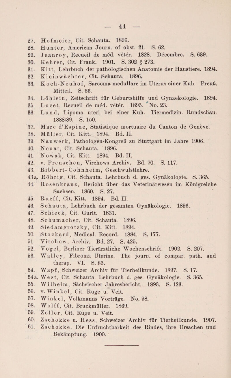 27. Hofmeier, Cit. Schauta. 1896. 28. Hunter, American Journ. of obst. 21. S. 62. 29. Jeanroy, Recueil de möd. vötör. 1828. Döcembre. S. 639. 30. Kehrer, Cit. Frank. 1901. S. 302 § 273. 31. Kitt, Lehrbuch der pathologischen Anatomie der Haustiere. 1894. 32. Kleinwächter, Cit. Schauta. 1896, 33. K och-Ne uh of, Sarcoma medulläre im Uterus einer Kuh. Preuß. Mitteil. S. 66. 34. Löhlein, Zeitschrift für Geburtshilfe und Gynaekologie. 1894. 35. Lucet, Recueil de möd. veter. 1895. ^No. 23. 36. Lund, Lipoma uteri bei einer Kuh. Tiermedizin. Rundschau. 1888/89. S. 150. 37. Marc d’Espine, Statistique mortuaire du Canton de Genfeve. 38. Müller, Cit. Kitt. 1894. Bd. II. 39. Nauwerk, Pathologen-Kongreß zu Stuttgart im Jahre 1906. 40. Nouat, Cit. Schauta. 1896. 41. Nowak, Cit. Kitt. 1894. Bd. II. 42. v. Preuschen, Virchows Archiv. Bd. 70. S. 117. 43. Ribbert-Cohnheim, Geschwulstlehre. 43a. Röhrig, Cit. Schauta. Lehrbuch d. ges. Gynäkologie. S. 365. 44. Rosenkranz, Bericht über das Veterinärwesen im Königreiche Sachsen. 1860. S. 27. 45. Ru eff, Cit. Kitt. 1894. Bd. II. 46. Schauta, Lehrbuch der gesamten Gynäkologie. 1896. 47. Schieck, Cit. Gurlt. 1831. 48. Schumacher, Cit. Schauta. 1896. 49. Siedamgrotzky, Cit. Kitt. 1894. 50. Stockard, Medical. Record. 1884. S. 177. 51. Virchow, Archiv. Bd. 27. S. 425. 52. Vogel, Berliner Tierärztliche Wochenschrift. 1902. S. 207. 53. Walley, Fibroma Uterine. The journ. of compar. path. and therap. VI. S. 83. 54. Wapf, Schweizer Archiv für Tierheilkunde. 1897. S. 17. 54a. West, Cit. Schauta. Lehrbuch d. ges. Gynäkologie. S. 365. 55. Wilhelm, Sächsischer Jahresbericht. 1893. S. 123. 56. v. Winkel, Cit. Rüge u. Veit. 57. Winkel, Volkmanns Vorträge. No. 98. 58. Wolff, Cit. Bruckmüller. 1869. 59. Zeller, Cit. Rüge u. Veit. 60. Zscliokke u. Hess, Schweizer Archiv für Tierheilkunde, 1907. 61. Zschokke, Die Unfruchtbarkeit des Rindes, ihre Ursachen und Bekämpfung. 1900. *