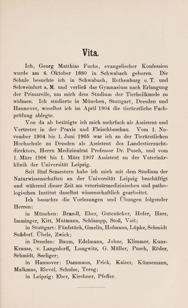 Vita. Ich, Georg Matthias Fuchs, evangelischer Konfession wurde am 6. Oktober 1880 in Schwabach geboren. Die Schule besuchte ich in Schwabach, Rothenburg o. T. und Schweinfurt a. M. und verließ das Gymnasium nach Erlangung der Primareife, um mich dem Studium der Tierheilkunde zu widmen. Ich studierte in München, Stuttgart, Dresden und Hannover, woselbst ich im April 1904 die tierärztliche Fach¬ prüfung ablegte. Von da ab betätigte ich mich mehrfach als Assistent und Vertreter in der Praxis und Fleischbeschau. Vom 1. No¬ vember 1904 bis 1. Juni 1905 war ich an der Tierärztlichen Hochschule zu Dresden als Assistent des Landestierzucht¬ direktors, Herrn Medizinalrat Professor Dr. Pusch, und vom 1. März 1906 bis 1. März 1907 Assistent an der Veterinär¬ klinik der Universität Leipzig. Seit fünf Semestern habe ich mich mit dem Studium der Naturwissenschaften an der Universität Leipzig beschäftigt und während dieser Zeit am veterinärmedizinischen und patho¬ logischen Institut daselbst wissenschaftlich gearbeitet. Ich besuchte die Vorlesungen und Übungen folgender Herren: in München: Brandl, Eber, Gutenäcker, Hofer, Harz, Imminger, Kitt, Mutmann, Schlampp, Stoß, Voit; in Stuttgart: Fünfstück, Gmelin, Hofmann, Lüpke, Schmidt Sußdorf, Übele, Zwick; in Dresden: Baum, Edelmann, Johne, Klimmer, Kunz- Krause, v. Langsdorff, Lungwitz, G. Müller, Pusch, Röder, Schmidt, Seeliger; in Hannover: Dammann, Frick, Kaiser, Künnemann, Malkmus, Rievel, Schulze, Tereg; in Leipzig: Eber, Kirchner, Pfeffer.