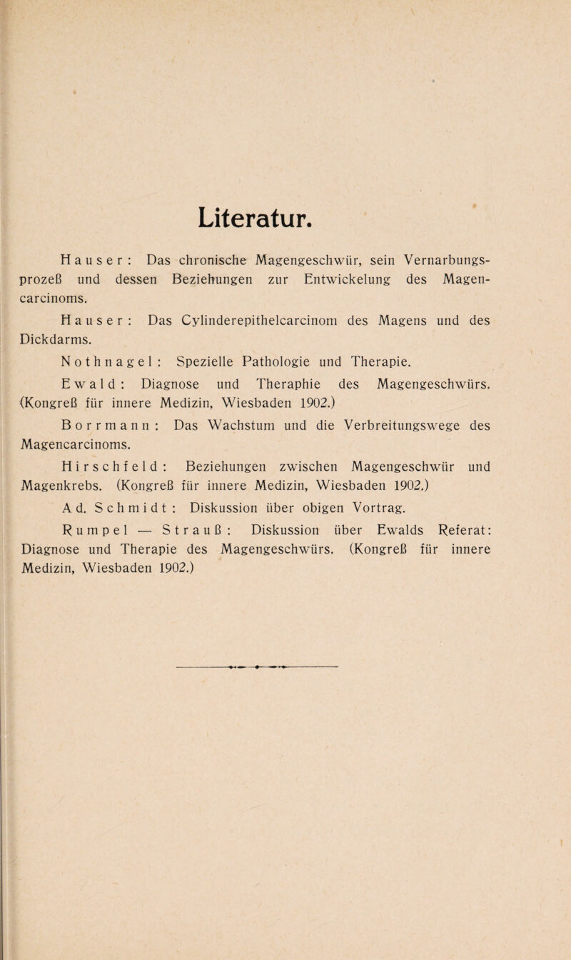 Literatur. Hauser: Das chronische Magengeschwür, sein Vernarbungs¬ prozeß und dessen Beziehungen zur Entwickelung des Magen- carcinoms. Hauser : Das Cylinderepithelcarcinom des Magens und des Dickdarms. Nothnagel: Spezielle Pathologie und Therapie. Ewald: Diagnose und Theraphie des Magengeschwürs. (Kongreß für innere Medizin, Wiesbaden 1902.) Borrmann: Das Wachstum und die Verbreitungswege des Magencarcinoms. H i r s c h f e 1 d : Beziehungen zwischen Magengeschwür und Magenkrebs. (Kongreß für innere Medizin, Wiesbaden 1902.) Ad. Schmidt: Diskussion über obigen Vortrag. Rumpel — Strauß: Diskussion über Ewalds Referat: Diagnose und Therapie des Magengeschwürs. (Kongreß für innere Medizin, Wiesbaden 1902.)