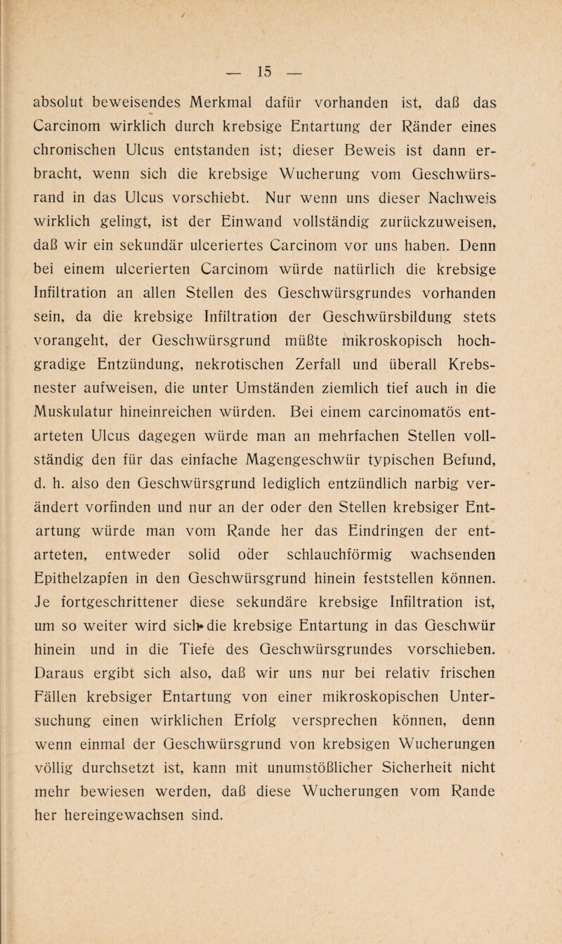 absolut beweisendes Merkmal dafür vorhanden ist, daß das Carcinom wirklich durch krebsige Entartung der Ränder eines chronischen Ulcus entstanden ist; dieser Beweis ist dann er¬ bracht, wenn sich die krebsige Wucherung vom Geschwürs¬ rand in das Ulcus vorschiebt. Nur wenn uns dieser Nachweis wirklich gelingt, ist der Einwand vollständig zurückzuweisen, daß wir ein sekundär ulceriertes Carcinom vor uns haben. Denn bei einem ulcerierten Carcinom würde natürlich die krebsige Infiltration an allen Stellen des Geschwürsgrundes vorhanden sein, da die krebsige Infiltration der Geschwürsbildung stets vorangeht, der Geschwürsgrund müßte mikroskopisch hoch¬ gradige Entzündung, nekrotischen Zerfall und überall Krebs¬ nester aufweisen, die unter Umständen ziemlich tief auch in die Muskulatur hineinreichen würden. Bei einem carcinomatös ent¬ arteten Ulcus dagegen würde man an mehrfachen Stellen voll¬ ständig den für das einfache Magengeschwür typischen Befund, d. h. also den Geschwürsgrund lediglich entzündlich narbig ver¬ ändert vorfinden und nur an der oder den Stellen krebsiger Ent¬ artung würde man vom Rande her das Eindringen der ent¬ arteten, entweder solid oder schlauchförmig wachsenden Epithelzapfen in den Geschwürsgrund hinein feststellen können. Je fortgeschrittener diese sekundäre krebsige Infiltration ist, um so weiter wird sich» die krebsige Entartung in das Geschwür hinein und in die Tiefe des Geschwürsgrundes vorschieben. Daraus ergibt sich also, daß wir uns nur bei relativ frischen Fällen krebsiger Entartung von einer mikroskopischen Unter¬ suchung einen wirklichen Erfolg versprechen können, denn wenn einmal der Geschwürsgrund von krebsigen Wucherungen völlig durchsetzt ist, kann mit unumstößlicher Sicherheit nicht mehr bewiesen werden, daß diese Wucherungen vom Rande her hereingewachsen sind.