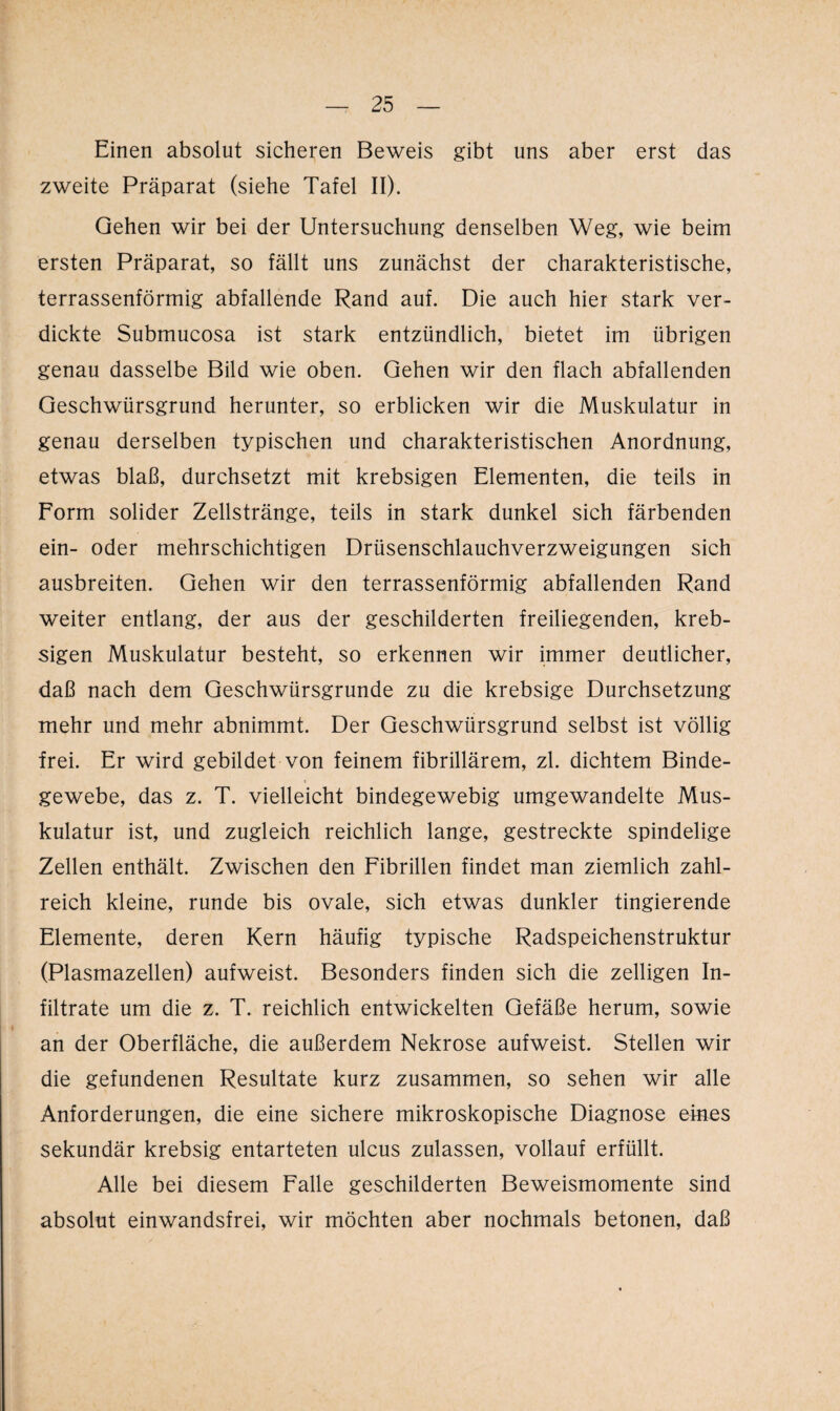 Einen absolut sicheren Beweis gibt uns aber erst das zweite Präparat (siehe Tafel II). Gehen wir bei der Untersuchung denselben Weg, wie beim ersten Präparat, so fällt uns zunächst der charakteristische, terrassenförmig abfallende Rand auf. Die auch hier stark ver¬ dickte Submucosa ist stark entzündlich, bietet im übrigen genau dasselbe Bild wie oben. Gehen wir den flach abfallenden Geschwürsgrund herunter, so erblicken wir die Muskulatur in genau derselben typischen und charakteristischen Anordnung, etwas blaß, durchsetzt mit krebsigen Elementen, die teils in Form solider Zellstränge, teils in stark dunkel sich färbenden ein- oder mehrschichtigen Drüsenschlauchverzweigungen sich ausbreiten. Gehen wir den terrassenförmig abfallenden Rand weiter entlang, der aus der geschilderten freiliegenden, kreb¬ sigen Muskulatur besteht, so erkennen wir immer deutlicher, daß nach dem Geschwürsgrunde zu die krebsige Durchsetzung mehr und mehr abnimmt. Der Geschwürsgrund selbst ist völlig frei. Er wird gebildet von feinem fibrillärem, zl. dichtem Binde¬ gewebe, das z. T. vielleicht bindegewebig umgewandelte Mus¬ kulatur ist, und zugleich reichlich lange, gestreckte spindelige Zellen enthält. Zwischen den Fibrillen findet man ziemlich zahl¬ reich kleine, runde bis ovale, sich etwas dunkler tingierende Elemente, deren Kern häufig typische Radspeichenstruktur (Plasmazellen) aufweist. Besonders finden sich die zelligen In¬ filtrate um die z. T. reichlich entwickelten Gefäße herum, sowie an der Oberfläche, die außerdem Nekrose aufweist. Stellen wir die gefundenen Resultate kurz zusammen, so sehen wir alle Anforderungen, die eine sichere mikroskopische Diagnose eines sekundär krebsig entarteten ulcus zulassen, vollauf erfüllt. Alle bei diesem Falle geschilderten Beweismomente sind absolut einwandsfrei, wir möchten aber nochmals betonen, daß