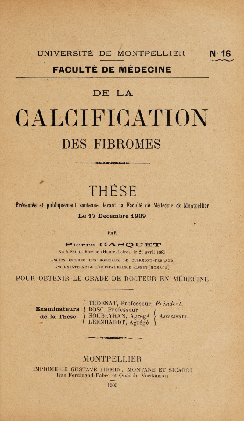 UNIVERSITÉ DE MONTPELEIER é FACULTÉ DE MÉDECINE DE LA CALCIFICATION DES FIBROMES - ■ ■ ■ < -- THÈSE Présentée et publiquement soutenue devant la Faculté de Médecine de Montpellier Le 17 Décembre 1909 r PAR C3r.A.iS X_T E3T* Né à Sainte-Florine (Haute-Loire), le 21 avril 188o ANCIEN INTERNE DES HOPITAUX DE CLERMONT-FERRAND ANCIEN INTERNE DE l’hOPITAL PRINCE ALBERT (mONAGO ) POUR OBTENIR LE GRADE DE DOCTEUR EN MÉDECINE ( TÉDENAT, Professeur, Président. Examinateurs \ BOSC, Professeur ) de la Thèse ) SOUBEYRAN, Agrégé > Assesseurs. ( LEENHARDT, Agrégé ) MONTPELLIER IM1>HIME1UE GUSTAVE FIRMIN, MONTANE ET SICAKDI Rue Ferdinand-Fabre et Quai du Verdaiison “16 1909