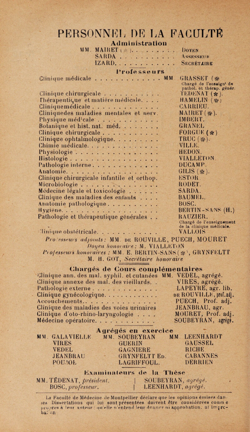 PERSONNE]!. DR LA PACaLTl^ Administration MM. MAI R ET i / j. Doyen SA R DA . . . Assesseur IZARD. Secrétaire Trofe sse u rs Clinique médicale.MM GRASSET chargé de l’enseign* de pathoL et thérap. génér. Clinique chirurgicale. n'JJENAT(^). Thérapeutique et matière rnédicMle. . . . HAMELIN {^) Cliniquemédicale. GARRIEÜ. Gliniquedes maladies mentales et nerv. MAIRET(^). Physique méd’cale. lMRli]RT. Botanique et hist. nat. méd. GRANI'^L Clinique chirurgicale . .. FOUGUE () Clinique ophtalmologique. TRÜG (^). (Uiimie médicale. VILLE. Physiologie.. REDON. Histologie.. .. VIALLËTON f'athologie interne.. DUGAMP. Anatomie. GILIS (e^). Clinique chirurgicale infantile et orthop. ESTOR. Microbiologie.. RODET. Médecine légale et toxicologie. SARDA. Clinique des maladies des enfants .... BAUMI^L. Anatomie pathologique. BOSG. Hygiène. .. BERTIN-SAMS (H.) Pathologie et thérapeutique générales . . RAÜZIER. Chargé de l’enseignement . de la clinique médicale. 1ini(ine obstétricale. VALLOIS Pro!p,süeurs adfoints : MM. de ROüVILLE, PUEGH, MOÜRET !hijen honoraire : M. VL\LLId\)N Pi oj e.sseAirs honoraires : MM. E. BERT1N-SAN8 ( ^ \ GRYNFl'iLTT M. H. GOT, Secrétaire honoraire Chîii*(jés de Cours complémentaires Clinique ann. des mal. syphil. et cutanées MM. VEDEL, agrégé. Clinique annexe des mal. des vieillards. . VIRES, agrégé. Pathologie externe. LAPEYRE, agr. lib. Clinique gynécologique. de ROUVll^LE, prof.adj. Accouchements. PÜEGH, Prof. adj. Clinique des maladies des voies urinaires JEANBRAU, agr. Clinique d’oto-rhino-laryngologie .... MOURET, Prof. adj. Médecine opératoire.. SOUBEYRAN, agrégé. Agrégés en exercice MM. GALAVIELLE MM. SOUBEYRAN MM LEENHARDT VIRES GUERIN GAUSSEE VEDEL GAGNIERE RICHE JEANBRAU GRYNFELTT En. CABANNES P0U50L LAGRIFFOUL. DERRIEN Exîim ilia leurs de la Thèse MM.TÉDENAT, pTésidenl. | SOUBEYRAN, agrégé. BOSG, pro/essdwr. | LEENHARDT, La Faculté de Médecine de Montpellier déclare que les opinions émises dan. les Dissertations qui lui sont présentées doivent être considérées coinn e pru;)resà leur aiTteur : (|ii’p11p u’cntenri leur dcnner ni approbation, ni imprc- bal'on