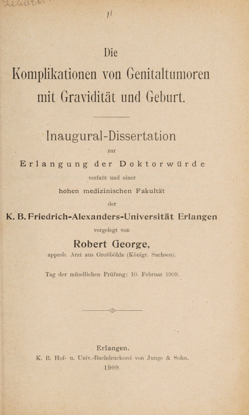 >1 \ . I I Die Komplikationen von Genitaltumoren mit Gravidität und Geburt. Inaugural-Dissertation zur Erlangung der Doktorwürde verfaßt und einer hohen medizinischen Fakultät der K. B. Friedrich-AIexanders-Universität Erlangen vorgelegt von Robert George, approb. Arzt aus Großböhla (Königr. Sachsen). Tag der mündlichen Prüfung: 10. Februar 1909. s i * t -- Erlangen. K. B. Hof- u. Univ.-Buchdruckerei von Junge & Sohn. 1909.